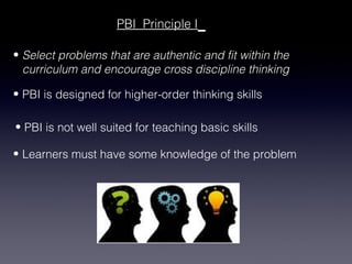 PBI Principle I

• Select problems that are authentic and fit within the
  curriculum and encourage cross discipline thinking

• PBI is designed for higher-order thinking skills

• PBI is not well suited for teaching basic skills

• Learners must have some knowledge of the problem
 