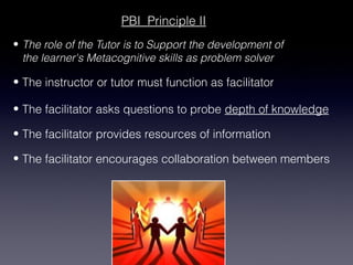 PBI Principle II
• The role of the Tutor is to Support the development of
  the learner's Metacognitive skills as problem solver

• The instructor or tutor must function as facilitator

• The facilitator asks questions to probe depth of knowledge

• The facilitator provides resources of information

• The facilitator encourages collaboration between members
 