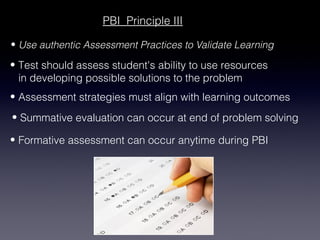 PBI Principle III

• Use authentic Assessment Practices to Validate Learning

• Test should assess student's ability to use resources
  in developing possible solutions to the problem
• Assessment strategies must align with learning outcomes
• Summative evaluation can occur at end of problem solving

• Formative assessment can occur anytime during PBI
 