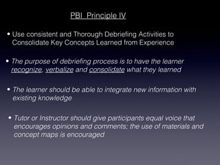 PBI Principle IV

• Use consistent and Thorough Debriefing Activities to
  Consolidate Key Concepts Learned from Experience

• The purpose of debriefing process is to have the learner
  recognize, verbalize and consolidate what they learned

• The learner should be able to integrate new information with
  existing knowledge

• Tutor or Instructor should give participants equal voice that
  encourages opinions and comments; the use of materials and
  concept maps is encouraged
 