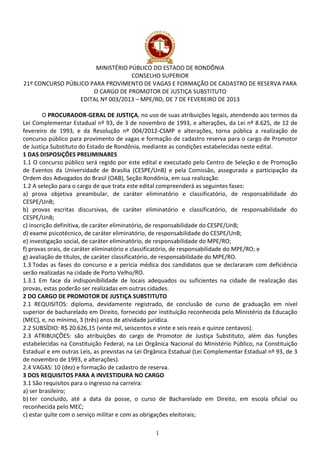 1
MINISTÉRIO PÚBLICO DO ESTADO DE RONDÔNIA
CONSELHO SUPERIOR
21º CONCURSO PÚBLICO PARA PROVIMENTO DE VAGAS E FORMAÇÃO DE CADASTRO DE RESERVA PARA
O CARGO DE PROMOTOR DE JUSTIÇA SUBSTITUTO
EDITAL Nº 003/2013 – MPE/RO, DE 7 DE FEVEREIRO DE 2013
O PROCURADOR-GERAL DE JUSTIÇA, no uso de suas atribuições legais, atendendo aos termos da
Lei Complementar Estadual nº 93, de 3 de novembro de 1993, e alterações, da Lei nº 8.625, de 12 de
fevereiro de 1993, e da Resolução nº 004/2012-CSMP e alterações, torna pública a realização de
concurso público para provimento de vagas e formação de cadastro reserva para o cargo de Promotor
de Justiça Substituto do Estado de Rondônia, mediante as condições estabelecidas neste edital.
1 DAS DISPOSIÇÕES PRELIMINARES
1.1 O concurso público será regido por este edital e executado pelo Centro de Seleção e de Promoção
de Eventos da Universidade de Brasília (CESPE/UnB) e pela Comissão, assegurada a participação da
Ordem dos Advogados do Brasil (OAB), Seção Rondônia, em sua realização.
1.2 A seleção para o cargo de que trata este edital compreenderá as seguintes fases:
a) prova objetiva preambular, de caráter eliminatório e classificatório, de responsabilidade do
CESPE/UnB;
b) provas escritas discursivas, de caráter eliminatório e classificatório, de responsabilidade do
CESPE/UnB;
c) inscrição definitiva, de caráter eliminatório, de responsabilidade do CESPE/UnB;
d) exame psicotécnico, de caráter eliminatório, de responsabilidade do CESPE/UnB;
e) investigação social, de caráter eliminatório, de responsabilidade do MPE/RO;
f) provas orais, de caráter eliminatório e classificatório, de responsabilidade do MPE/RO; e
g) avaliação de títulos, de caráter classificatório, de responsabilidade do MPE/RO.
1.3 Todas as fases do concurso e a perícia médica dos candidatos que se declararam com deficiência
serão realizadas na cidade de Porto Velho/RO.
1.3.1 Em face da indisponibilidade de locais adequados ou suficientes na cidade de realização das
provas, estas poderão ser realizadas em outras cidades.
2 DO CARGO DE PROMOTOR DE JUSTIÇA SUBSTITUTO
2.1 REQUISITOS: diploma, devidamente registrado, de conclusão de curso de graduação em nível
superior de bacharelado em Direito, fornecido por instituição reconhecida pelo Ministério da Educação
(MEC), e, no mínimo, 3 (três) anos de atividade jurídica.
2.2 SUBSÍDIO: R$ 20.626,15 (vinte mil, seiscentos e vinte e seis reais e quinze centavos).
2.3 ATRIBUIÇÕES: são atribuições do cargo de Promotor de Justiça Substituto, além das funções
estabelecidas na Constituição Federal, na Lei Orgânica Nacional do Ministério Público, na Constituição
Estadual e em outras Leis, as previstas na Lei Orgânica Estadual (Lei Complementar Estadual nº 93, de 3
de novembro de 1993, e alterações).
2.4 VAGAS: 10 (dez) e formação de cadastro de reserva.
3 DOS REQUISITOS PARA A INVESTIDURA NO CARGO
3.1 São requisitos para o ingresso na carreira:
a) ser brasileiro;
b) ter concluído, até a data da posse, o curso de Bacharelado em Direito, em escola oficial ou
reconhecida pelo MEC;
c) estar quite com o serviço militar e com as obrigações eleitorais;
 