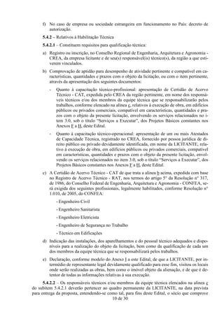 f) No caso de empresa ou sociedade estrangeira em funcionamento no País: decreto de
        autorização.
     5.4.2 – Relativos à Habilitação Técnica
     5.4.2.1 – Constituem requisitos para qualificação técnica:
     a) Registro ou inscrição, no Conselho Regional de Engenharia, Arquitetura e Agronomia -
        CREA, da empresa licitante e de seu(s) responsável(is) técnico(s), da região a que esti-
        verem vinculados.
     b) Comprovação de aptidão para desempenho de atividade pertinente e compatível em ca-
        racterísticas, quantidades e prazos com o objeto da licitação, ou com o item pertinente,
        através da apresentação dos seguintes documentos:
         -   Quanto à capacitação técnico-profissional: apresentação de Certidão de Acervo
             Técnico - CAT, expedida pelo CREA da região pertinente, em nome dos responsá-
             veis técnicos e/ou dos membros da equipe técnica que se responsabilizarão pelos
             trabalhos, conforme elencado na alínea c, relativos à execução de obra, em edifícios
             públicos ou privados comerciais, compatível em características, quantidades e pra-
             zos com o objeto da presente licitação, envolvendo os serviços relacionados no i-
             tem 3.0, sob o título “Serviços a Executar”, dos Projetos Básicos constantes nos
             Anexos F a H, deste Edital.
         -   Quanto à capacitação técnico-operacional: apresentação de um ou mais Atestados
             de Capacidade Técnica, registrado no CREA, fornecido por pessoa jurídica de di-
             reito público ou privado devidamente identificada, em nome da LICITANTE, rela-
             tivo à execução de obra, em edifícios públicos ou privados comerciais, compatível
             em características, quantidades e prazos com o objeto da presente licitação, envol-
             vendo os serviços relacionados no item 3.0, sob o título “Serviços a Executar”, dos
             Projetos Básicos constantes nos Anexos F a H, deste Edital.
     c) A Certidão de Acervo Técnico - CAT de que trata a alínea b acima, expedida com base
        no Registro de Acervo Técnico - RAT, nos termos do artigo 5° da Resolução n° 317,
        de 1986, do Conselho Federal de Engenharia, Arquitetura e Agronomia - CONFEA, se-
        rá exigida dos seguintes profissionais, legalmente habilitados, conforme Resolução n°
        1.010, de 2005, do CONFEA:
             - Engenheiro Civil
             - Engenheiro Sanitarista
             - Engenheiro Eletricista
             - Engenheiro de Segurança no Trabalho
             - Técnico em Edificações
     d) Indicação das instalações, dos aparelhamentos e do pessoal técnico adequados e dispo-
        níveis para a realização do objeto da licitação, bem como da qualificação de cada um
        dos membros da equipe técnica que se responsabilizará pelos trabalhos.
     e) Declaração, conforme modelo do Anexo I a este Edital, de que a LICITANTE, por in-
        termédio de representante legal devidamente qualificado para esse fim, visitou os locais
        onde serão realizadas as obras, bem como o imóvel objeto da alienação, e de que é de-
        tentor de todas as informações relativas à sua execução.
      5.4.2.2 – Os responsáveis técnicos e/ou membros da equipe técnica elencados na alínea c
do subitem 5.4.2.1 deverão pertencer ao quadro permanente da LICITANTE, na data prevista
para entrega da proposta, entendendo-se como tal, para fins deste Edital, o sócio que comprove
                                            10 de 30
 
