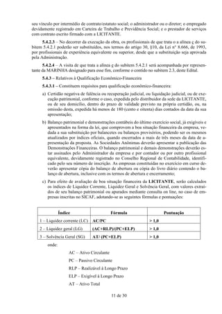 seu vínculo por intermédio de contrato/estatuto social; o administrador ou o diretor; o empregado
devidamente registrado em Carteira de Trabalho e Previdência Social; e o prestador de serviços
com contrato escrito firmado com a LICITANTE.
      5.4.2.3 – No decorrer da execução da obra, os profissionais de que trata o a alínea c do su-
bitem 5.4.2.1 poderão ser substituídos, nos termos do artigo 30, §10, da Lei n° 8.666, de 1993,
por profissionais de experiência equivalente ou superior, desde que a substituição seja aprovada
pela Administração.
      5.4.2.4 – A visita de que trata a alínea e do subitem 5.4.2.1 será acompanhada por represen-
tante da MARINHA designado para esse fim, conforme o contido no subitem 2.3, deste Edital.
     5.4.3 – Relativos à Qualificação Econômico-Financeira
     5.4.3.1 – Constituem requisitos para qualificação econômico-financeira:
     a) Certidão negativa de falência ou recuperação judicial, ou liquidação judicial, ou de exe-
        cução patrimonial, conforme o caso, expedida pelo distribuidor da sede da LICITANTE,
        ou de seu domicílio, dentro do prazo de validade previsto na própria certidão, ou, na
        omissão desta, expedida há menos de 180 (cento e oitenta) dias contados da data da sua
        apresentação;
     b) Balanço patrimonial e demonstrações contábeis do último exercício social, já exigíveis e
        apresentados na forma da lei, que comprovem a boa situação financeira da empresa, ve-
        dada a sua substituição por balancetes ou balanços provisórios, podendo ser os mesmos
        atualizados por índices oficiais, quando encerrados a mais de três meses da data de a-
        presentação da proposta. As Sociedades Anônimas deverão apresentar a publicação das
        Demonstrações Financeiras. O balanço patrimonial e demais demonstrações deverão es-
        tar assinados pelo Administrador da empresa e por contador ou por outro profissional
        equivalente, devidamente registrado no Conselho Regional de Contabilidade, identifi-
        cado pelo seu número de inscrição. As empresas constituídas no exercício em curso de-
        verão apresentar cópia do balanço de abertura ou cópia do livro diário contendo o ba-
        lanço de abertura, inclusive com os termos de abertura e encerramento;
     c) Para efeito de avaliação de boa situação financeira da LICITANTE, serão calculados
        os índices de Liquidez Corrente, Liquidez Geral e Solvência Geral, com valores extraí-
        dos de seu balanço patrimonial ou apurados mediante consulta on line, no caso de em-
        presas inscritas no SICAF, adotando-se as seguintes fórmulas e pontuações:


                Índice                       Fórmula                      Pontuação
    1 – Liquidez corrente (LC)    AC/PC                           > 1,0
    2 – Liquidez geral (LG)       (AC+RLP)/(PC+ELP)               > 1,0
    3 – Solvência Geral (SG)      AT/ (PC+ELP)                    > 1,0
        onde:
                     AC – Ativo Circulante
                     PC – Passivo Circulante
                     RLP – Realizável à Longo Prazo
                     ELP – Exigível à Longo Prazo
                     AT – Ativo Total

                                             11 de 30
 