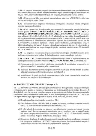 5.5.1 – A empresa interessada em participar da presente Concorrência, mas que isoladamente
     não tenha condições de realizar o empreendimento objeto deste Edital pode associar-se a ou-
     tra, ou outras, interessada(s) de modo que, em conjunto, tenham condições de fazê-lo;
     5.5.2 – Uma empresa líder representará o consórcio no trato com a MARINHA, até a con-
     solidação do objeto, deste Edital;
     5.5.3 – No consórcio de empresas brasileiras e estrangeiras a liderança caberá, obrigatori-
     amente, à empresa brasileira;
     5.5.4 – Cada consorciada deverá atender, apresentando documentação, as exigências deste
     Edital quanto a HABILITAÇÃO JURÍDICA, REGULARIDADE FISCAL, QUALI-
     FICAÇÃO ECONÔMICO-FINANCEIRA e QUALIFICAÇÃO TÉCNICA nos termos
     dos subitens 5.4.1, 5.4.2, 5.4.3, 5.4.4 e 5.4.5, admitindo-se, para efeito de qualificação téc-
     nica, o somatório dos quantitativos de cada consorciada, e, para efeito de qualificação eco-
     nômico-financeira o somatório dos patrimônios líquidos das consorciadas deverá ser R$
     6.375.000,00 (seis milhões trezentos e setenta e cinco mil Reais), correspondente a 12,5%
     (doze vírgula cinco por cento) do valor estimado para alienação do imóvel, observando-se
     a proporcionalidade de sua respectiva participação, conforme previsto no art. 33, inciso III
     da Lei nº 8.666/93.
     5.5.5 – As empresas consorciadas respondem solidariamente pela totalidade dos atos prati-
     cados em consórcio, tanto na fase de licitação quanto na de execução do contrato;
     5.5.6 – A LICITANTE constituída em consórcio observará, ainda, as seguintes normas, fa-
     zendo juntada aos documentos relativos à QUALIFICAÇÃO TÉCNICA, subitem 5.4.2:
     a) Comprovação do compromisso público de constituição de consórcio e o respectivo re-
        gistro do consórcio, subscrito pelas consorciadas;
     b) Indicação da empresa responsável pelo consórcio (líder) que deverá atender as condi-
         ções de liderança, conforme já estipulado neste Edital; e
     c) Impedimento de participação de empresa consorciada, nesta concorrência, através de
         mais de um consórcio ou isoladamente.


6 – DA PROPOSTA DE PERMUTA (Envelope nº 2)
6.1 – As Propostas de Permuta, emitidas por computador ou datilografadas, redigidas em língua
portuguesa, salvo quanto às expressões técnicas de uso corrente, conforme o modelo do Anexo J,
deste Edital, com clareza, sem emendas, rasuras, acréscimos ou entrelinhas, devidamente datadas
e assinadas, como também rubricadas todas as suas folhas pelo proprietário da LICITANTE ou
seu representante legal e pelo responsável técnico da LICITANTE, deverão conter:
     a) Relação das obras estabelecidas no subitem 2.2.1;
     b) Fator Diferencial que a LICITANTE se propõe a construir, conforme o contido no subi-
        tem 2.2.2, além do mínimo estabelecido no subitem 2.2.1;
     c) O valor global da proposta, por extenso e em algarismos, expresso em moeda corrente
        nacional (real), bem como as ofertas unitárias que o compõem, com as especificações
        das obras e respectivas quantidades, conforme itens 2.2.1 e 2.2.2 deste edital, conside-
        rando o modelo de Proposta de Permuta, Anexo J ao Edital;
     d) Orçamento detalhado de cada obra que compõe sua oferta global, sendo que a composi-
        ção dos preços unitários a LICITANTE deverá apresentar discriminadamente as parce-
        las relativas à mão-de-obra, materiais, equipamentos e serviços;

                                            14 de 30
 