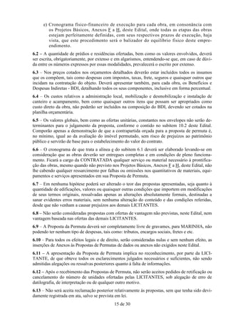e) Cronograma físico-financeiro de execução para cada obra, em consonância com
        os Projetos Básicos, Anexos F a H, deste Edital, onde todas as etapas das obras
        estejam perfeitamente definidas, com seus respectivos prazos de execução, haja
        vista, que este procedimento será o balizador do equilíbrio físico deste empre-
        endimento.
6.2 – A quantidade de prédios e residências ofertadas, bem como os valores envolvidos, deverá
ser escrita, obrigatoriamente, por extenso e em algarismos, entendendo-se que, em caso de dúvi-
da entre os números expressos por essas modalidades, prevalecerá o escrito por extenso.
6.3 – Nos preços cotados nos orçamentos detalhados deverão estar incluídos todos os insumos
que os compõem, tais como despesas com impostos, taxas, frete, seguros e quaisquer outros que
incidam na contratação do objeto. Deverá apresentar também, para cada obra, os Benefícios e
Despesas Indiretas - BDI, detalhando todos os seus componentes, inclusive em forma percentual.
6.4 – Os custos relativos a administração local, mobilização e desmobilização e instalação de
canteiro e acampamento, bem como quaisquer outros itens que possam ser apropriados como
custo direto da obra, não poderão ser incluídos na composição do BDI, devendo ser cotados na
planilha orçamentária.
6.5 – Os valores globais, bem como as ofertas unitárias, constantes nos envelopes não serão de-
terminantes para o julgamento da proposta, conforme o contido no subitem 10.2 deste Edital.
Comporão apenas a demonstração de que a contrapartida orçada para a proposta de permuta é,
no mínimo, igual ao da avaliação do imóvel permutado, sem risco de prejuízos ao patrimônio
público e servirão de base para o estabelecimento do valor do contrato.
6.6 – O cronograma de que trata a alínea e do subitem 6.1 deverá ser elaborado levando-se em
consideração que as obras deverão ser entregues completas e em condições de pleno funciona-
mento. Ficará a cargo da CONTRATADA qualquer serviço ou material necessário à prontifica-
ção das obras, mesmo quando não previsto nos Projetos Básicos, Anexos F a H, deste Edital, não
lhe cabendo qualquer ressarcimento por falhas ou omissões nos quantitativos de materiais, equi-
pamentos e serviços apresentados em sua Proposta de Permuta.
6.7 – Em nenhuma hipótese poderá ser alterado o teor das propostas apresentadas, seja quanto à
quantidade de edificações, valores ou quaisquer outras condições que importem em modificações
de seus termos originais, ressalvadas apenas as alterações absolutamente formais, destinadas a
sanar evidentes erros materiais, sem nenhuma alteração do conteúdo e das condições referidas,
desde que não venham a causar prejuízos aos demais LICITANTES.
6.8 – Não serão consideradas propostas com ofertas de vantagem não previstas, neste Edital, nem
vantagem baseada nas ofertas das demais LICITANTES.
6.9 – A Proposta da Permuta deverá ser completamente livre de gravames, para MARINHA, não
podendo ter nenhum tipo de despesas, tais como: tributos, encargos sociais, fretes e etc.
6.10 – Para todos os efeitos legais e de direito, serão consideradas nulas e sem nenhum efeito, as
inserções de Anexos às Propostas de Permutas de dados ou anexos não exigidos neste Edital.
6.11 – A apresentação da Proposta de Permuta implica no reconhecimento, por parte da LICI-
TANTE, de que obteve todos os esclarecimentos julgados necessários e suficientes, não sendo
admitidas alegações ou ressalvas posteriores quanto à falta de informações.
6.12 – Após o recebimento das Propostas de Permuta, não serão aceitos pedidos de retificação ou
cancelamento do número de unidades ofertadas pelas LICITANTES, sob alegação de erro de
datilografia, de interpretação ou de qualquer outro motivo.
6.13 – Não será aceita reclamação posterior relativamente às propostas, sem que tenha sido devi-
damente registrada em ata, salvo se prevista em lei.
                                            15 de 30
 