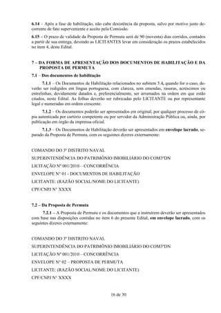6.14 – Após a fase de habilitação, não cabe desistência da proposta, salvo por motivo justo de-
corrente de fato superveniente e aceito pela Comissão.
6.15 – O prazo de validade da Proposta de Permuta será de 90 (noventa) dias corridos, contados
a partir de sua entrega, devendo as LICITANTES levar em consideração os prazos estabelecidos
no item 4, deste Edital.


7 – DA FORMA DE APRESENTAÇÃO DOS DOCUMENTOS DE HABILITAÇÃO E DA
    PROPOSTA DE PERMUTA
7.1 – Dos documentos de habilitação
      7.1.1 – Os Documentos de Habilitação relacionados no subitem 5.4, quando for o caso, de-
verão ser redigidos em língua portuguesa, com clareza, sem emendas, rasuras, acréscimos ou
entrelinhas, devidamente datados e, preferencialmente, ser arrumados na ordem em que estão
citados, neste Edital. As folhas deverão ser rubricadas pelo LICITANTE ou por representante
legal e numeradas em ordem crescente.
      7.1.2 – Os documentos poderão ser apresentados em original, por qualquer processo de có-
pia autenticada por cartório competente ou por servidor da Administração Pública ou, ainda, por
publicação em órgão da imprensa oficial.
     7.1.3 – Os Documentos de Habilitação deverão ser apresentados em envelope lacrado, se-
parado da Proposta de Permuta, com os seguintes dizeres externamente:


COMANDO DO 3º DISTRITO NAVAL
SUPERINTENDÊNCIA DO PATRIMÔNIO IMOBILIÁRIO DO COM3ºDN
LICITAÇÃO Nº 001/2010 – CONCORRÊNCIA
ENVELOPE N° 01 - DOCUMENTOS DE HABILITAÇÃO
LICITANTE: (RAZÃO SOCIAL/NOME DO LICITANTE)
CPF/CNPJ N° XXXX


7.2 – Da Proposta de Permuta
      7.2.1 – A Proposta de Permuta e os documentos que a instruírem deverão ser apresentados
com base nas disposições contidas no item 6 do presente Edital, em envelope lacrado, com os
seguintes dizeres externamente:


COMANDO DO 3º DISTRITO NAVAL
SUPERINTENDÊNCIA DO PATRIMÔNIO IMOBILIÁRIO DO COM3ºDN
LICITAÇÃO Nº 001/2010 – CONCORRÊNCIA
ENVELOPE N° 02 – PROPOSTA DE PERMUTA
LICITANTE: (RAZÃO SOCIAL/NOME DO LICITANTE)
CPF/CNPJ N° XXXX


                                           16 de 30
 