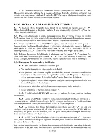 7.2.2 – Deverá ser indicado na Proposta de Permuta o nome ou razão social da LICITAN-
TE, endereço completo, telefone, fax e endereço eletrônico (E-mail), este último se houver, para
contato, bem como: nome, estado civil, profissão, CPF, Carteira de Identidade, domicílio e cargo
na empresa, para fins de assinatura dos futuros Contratos.


8 – DO PROCEDIMENTO PARA ABERTURA DOS ENVELOPES
8.1 – No dia, hora e local designados neste Edital, em ato público, na presença das LICITAN-
TES, a Comissão Especial de Licitação receberá, de uma só vez, os Envelopes nº 1 e nº 2, e pro-
cederá a abertura da licitação.
8.2 – Depois de ultrapassado o horário para recebimento dos envelopes, previsto no subitem
5.3.3, nenhum outro envelope será recebido, nem tampouco serão permitidos quaisquer adendos
ou esclarecimentos relativos à documentação ou proposta de permuta apresentada.
8.3 – Deverão ser identificadas as LICITANTES e proceder-se-á à abertura dos Envelopes nº 1 -
Documentos de Habilitação. O conteúdo dos envelopes será rubricado pelos membros da Comis-
são Especial de Licitação e pelos representantes das LICITANTES, e consultado o SICAF. A
habilitação das LICITANTES então será verificada, conforme item próprio deste Edital.
8.4 – Todos os documentos de habilitação já rubricados e os Envelopes n° 2 - Proposta de Per-
muta, rubricados externamente por todas as LICITANTES e pelos membros da Comissão Espe-
cial de Licitação, permanecerão em poder desta, até que seja concluída a fase de habilitação.
8.5 – Do exame da documentação de habilitação
      8.5.1 – Será considerada inabilitada a licitante que:
     a) Não atender às condições estabelecidas neste Edital;
     b) Não apresentar os documentos exigidos neste Edital no prazo de validade e/ou devidamente
        atualizados, ou não comprovar a sua regularidade junto ao SICAF quanto aos documentos
        por ele abrangidos, através de consulta “on line”, no dia da abertura da licitação.
     c) Apresente cópia não autenticada e tampouco o original da mesma para autenticação pela
        Comissão Especial de Licitação; e
     d) Apresentar o original ou a cópia de documento com rasura, falha ou ilegível.
     e) Incluir a Proposta de Permuta no Envelope n° 01.
      8.5.2 – A inabilitação da LICITANTE importa a exclusão do direito de participar das fases
subsequentes.
     8.5.3 – Caso a LICITANTE comprove, exclusivamente mediante recibo, ter entregue a do-
cumentação à sua Unidade Cadastradora do SICAF no prazo regulamentar, o Presidente da Co-
missão suspenderá os trabalhos e comunicará o evento ao órgão competente.
       8.5.4 – A intimação dos atos de habilitação ou inabilitação das LICITANTES será feita
mediante publicação na imprensa oficial, salvo se presentes os prepostos das LICITANTES no
ato público em que foi adotada a decisão, caso em que a intimação será feita por comunicação
direta aos interessados e lavrada em ata.
       8.5.5 – À LICITANTE inabilitada será devolvido o respectivo Envelope n° 2, sem ser a-
berto, depois de transcorrido o prazo legal sem interposição de recurso ou de sua desistência, ou
da decisão desfavorável do recurso.
8.6 – Após o procedimento de verificação da documentação de habilitação, havendo a declaração
explícita que os LICITANTES tenham desistido do direito de recorrer, não havendo interpelação
                                             17 de 30
 