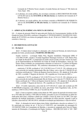 Comando do 3º Distrito Naval, situado à Avenida Hermes da Fonseca nº 780, bairro do
        Tirol, Natal – RN;
     c) A abertura, em sessão pública, dos envelopes contendo os DOCUMENTOS DE HABI-
        LITAÇÃO será no dia 14/12/2010, às 10h (dez horas), no Auditório do Comando do 3º
        Distrito Naval; e
     d) A abertura, em sessão pública, dos envelopes contendo as PROPOSTA DE PERMUTA
        será no dia 21/12/2010, às 10h (dez horas), no Auditório do Comando do 3º Distrito
        Naval.


1 – APROVAÇÃO JURÍDICA DA MINUTA DE EDITAL
1.1 – A minuta do presente Edital foi aprovada pelo Núcleo de Assessoramento Jurídico do Rio
Grande do Norte (NAJ-RN), conforme o Despacho nº 359/2010/GAB/ECI/ NAJ/RN/CGU/AGU,
datado de 07/10/2010, nos termos do parágrafo único, do art. 38 da Lei nº 8666/1993, cuja cópia
constitui o Anexo A.


2 – DO OBJETO DA LICITAÇÃO
2.1 – Do Imóvel
      2.1.1 – O objeto desta Licitação é a alienação, sob a forma de Permuta, do imóvel de pro-
priedade da União, jurisdicionado à MARINHA DO BRASIL:
     Tombo 12.013-0 – ex-Estação Rádio Pina, Registro Imobiliário Patrimonial (RIP) nº
     2.531.004.275.007, situado à Avenida Engenheiro Domingos Ferreira nº 1520, Bairro Pina,
     na Cidade do Recife/PE. A composição do tombo está de acordo com dois Termos de Entre-
     ga da Superintendência do Patrimônio da União do Estado de Pernambuco, Anexo B. Tais
     termos foram averbados aos assentamentos referentes ao imóvel no 1º Cartório de Registro
     de Imóveis, Comarca de Recife – PE, conforme o documento do Anexo C, como se segue:
       - matrícula nº 30.280, averbação nº AV-2-30.280 Livro nº 2-J-0, Fl. 126, referente ao ter-
     reno acrescido de marinha denominado Ilha das Cabras, com a área de 2.106.083,20 m2,
     conforme certificado do 1º Ofício do Registro Geral de Imóveis - PE, datado de 28 de julho
     de 1983, e certidão 1º Registro de Imóveis - PE, expedida em 14 de maio de 2007; e
       - matrícula nº 30.572, averbação nº AV-2-30.572 Livro nº 2-J-2, Fl. 183, referente ao ter-
     reno acrescido de marinha denominado Ilha do Simão, com a área de 371.500,00 m2, con-
     forme certificado do 1º Ofício do Registro Geral de Imóveis - PE, datado de 28 de julho de
     1983, e certidão 1º Registro de Imóveis - PE, expedida em 14 de maio de 2007.
     2.1.2 – O tombo representa a área total de 2.477.583,20 m2, tendo sido avaliado por R$
51.000.000,00 (cinquenta e um milhões de reais), pela Firma Valor Engenharia Ltda., de Per-
nambuco, CNPJ 41.052.275/0001-56, em 27 de abril de 2010.
       2.1.3 – Como os registros citados acima datam de 1983, apesar da aquisição do terreno reme-
ter a 1955 (Ilha das Cabras) e 1958 (Ilha do Simão), procedeu-se novo levantamento na gleba for-
mada pelas duas áreas, conforme a planta que compõe o Anexo D, desta vez em 2007, com equi-
pamentos de medição atualizados e, portanto, considerados de maior precisão, segundo o qual se
calculou a área total de 2.483.441,96 m², utilizada na avaliação que determinou o valor do imóvel.
      2.1.4 – A alienação do imóvel objeto deste Edital, identificado e descrito no subitem 2.1.1,
foi autorizada nos termos do art. 1º da Lei nº 5.658/1971, por intermédio da mensagem R-
191320Z/SET/2008, do Comandante da Marinha, e encontra-se amparada pela Nota do Depar-
tamento de Orientação e Coordenação de Órgãos Jurídicos – DECOR/CGU/AGU nº 245 / 2007
                                            2 de 30
 