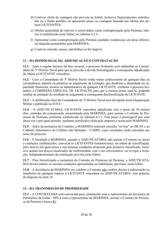 d) Contiver oferta de vantagem não prevista no Edital, inclusive financiamentos subsidia-
        dos ou a fundo perdido, ou apresentar preço ou vantagem baseada nas ofertas dos de-
        mais LICITANTES;
     e) Ofertar quantidade de imóveis a serem dados como contraprestação pela Permuta, infe-
        rior à estabelecida neste Edital, no subitem 2.2.1;
     f) Apresentar como contraprestação pela Permuta unidades residenciais em áreas diferen-
        tes daquelas pretendidas pela MARINHA;
     g) Contiver omissão, rasura, entrelinhas ou for ilegível.


11 – DA HOMOLOGAÇÃO, ADJUDICAÇÃO E CONTRATAÇÃO
11.1 – Após o regular decurso da fase recursal, o processo licitatório será submetido ao Coman-
dante do 3º Distrito Naval para que se proceda à devida homologação e consequente adjudicação
do objeto a LICITANTE vencedora.
11.2 – Caso o Comandante do 3º Distrito Naval venha tomar conhecimento de qualquer fato ou
circunstância, anterior ou posterior ao julgamento da Licitação, que desabone a idoneidade ou ca-
pacidade financeira, técnica ou administrativa de qualquer LICITANTE, restituirá o processo lici-
tatório à COMISSÃO ESPECIAL DE LICITAÇÃO para que a mesma possa saná-lo, podendo
resultar na anulação do resultado do julgamento e consequente desclassificação da LICITANTE.
11.3 – A deliberação final do Comandante do 3º Distrito Naval será divulgada nesta Organização
Militar e publicada no D.O.U..
11.4 – A ADJUTICATÁRIA, LICITANTE vencedora adjudicada, tem o prazo de 30 (trinta)
dias, contados da comunicação encaminhada pela MARINHA, para assinar o Contrato de Pro-
messa de Permuta, conforme estabelecido no subitem 4.1.1. Este prazo é prorrogável por uma
única vez e por igual período, mediante justificativa feita pela empresa e aceita pela MARINHA.
11.5 – Antes da assinatura do Contrato, a MARINHA realizará consulta “on line” ao SICAF e ao
Cadastro Informativo de Créditos não Quitados - CADIN, cujos resultados serão anexados aos
autos do processo.
11.6 – É facultado à MARINHA, quando a ADJUTICATÁRIA não assinar o Contrato no prazo
e condições estabelecidos, convocar as LICITANTES remanescentes, na ordem de classificação,
para fazê-lo em igual prazo e nas mesmas condições propostas pelo primeiro classificado, inclu-
sive quanto aos preços atualizados de conformidade com o ato convocatório, ou revogar a licita-
ção, independentemente da cominação prevista neste Edital.
11.7 – Para formalização e assinatura do Contrato de Promessa de Permuta, a ADJUTICATÁ-
RIA deverá manter as mesmas condições apresentadas na habilitação, previstas, neste Edital.
11.8 – A desistência da MARINHA em celebrar o Contrato não confere direito à indenização ou
reembolso de qualquer espécie à LICITANTE vencedora ou ADJUTICATÁRIA, sem prejuízo
do disposto no item 16.


12 – DA TRANSMISSÃO DE PROPRIEDADE
12.1 – A CONTRATADA será convocada para, juntamente com o representante da Secretaria do
Patrimônio da União - SPU e com o representante da MARINHA, assinar o Contrato de Promes-
sa de Permuta (Anexo K).


                                            20 de 30
 