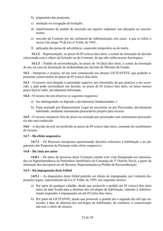 b) julgamento das propostas;
     c) anulação ou revogação da licitação;
     d) indeferimento do pedido de inscrição em registro cadastral, sua alteração ou cancela-
        mento;
     e) rescisão do Contrato por ato unilateral da Administração, nos casos a que se refere o
        inciso I do artigo 79 da Lei nº 8.666, de 1993;
     f) aplicação das penas de advertência, suspensão temporária ou de multa.
       14.1.2 – Representação, no prazo de 05 (cinco) dias úteis, a contar da intimação da decisão
relacionada com o objeto da licitação ou do Contrato, de que não caiba recurso hierárquico.
      14.1.3 – Pedido de reconsideração, no prazo de 10 (dez) dias úteis, a contar da intimação
do ato, no caso de declaração de inidoneidade por decisão do Ministro de Estado.
14.2 – Interposto o recurso, tal ato será comunicado aos demais LICITANTES, que poderão a-
presentar contra-razões no prazo de 05 (cinco) dias úteis.
14.3 – O recurso será dirigido à autoridade superior, por intermédio da que praticou o ato recor-
rido, a qual pode reconsiderar sua decisão, no prazo de 05 (cinco) dias úteis, ou nesse mesmo
prazo fazê-lo subir, devidamente informado.
14.4 – O recurso deverá observar os seguintes requisitos:
     a) Ser datilografado ou digitado e devidamente fundamentado; e
     b) Estar assinado por Representante Legal da recorrente ou por Procurador, devidamente
        habilitado, mediante instrumento procuratório próprio para recurso.
14.5 – O recurso interposto fora do prazo ou assinado por procurador sem instrumento procurató-
rio não será conhecido.
14.6 – A decisão deverá ser proferida no prazo de 05 (cinco) dias úteis, contando do recebimento
do recurso.
14.7 – Do efeito suspensivo
    14.7.1 – Os Recursos interpostos questionando decisões referentes à habilitação e ao jul-
gamento das Propostas de Permutas terão efeito suspensivo.
14.8 – Da vista aos autos
      14.8.1 – Os autos do processo desta Licitação estarão com vista franqueada aos interessa-
dos na Superintendência do Patrimônio Imobiliário do Comando do 3º Distrito Naval, a partir da
intimação dos atos passíveis de Recurso, Representação ou Pedido de Reconsideração.
14.9 – Da impugnação deste Edital
      14.9.1 – As disposições deste Edital poderão ser objeto de impugnação, por violarem dis-
posições legais, especialmente da Lei nº 8.666, de 1993, nos seguintes termos:
     a) Por parte de qualquer cidadão, desde que protocole o pedido até 05 (cinco) dias úteis
        antes da data fixada para a abertura dos envelopes de habilitação, cabendo à Adminis-
        tração responder à impugnação em até 03 (três) dias úteis;
     b) Por parte da LICITANTE, desde que protocole o pedido até o segundo dia útil que an-
        teceder a data de abertura dos envelopes de habilitação; do contrário, a comunicação
        não terá o efeito de recurso.


                                            22 de 30
 