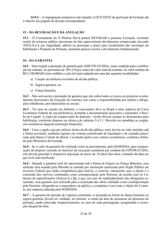 14.9.2 – A impugnação tempestiva não impede a LICITANTE de participar da licitação até
o trânsito em julgado da decisão correspondente.


15 – DA REVOGAÇÃO E DA ANULAÇÃO
15.1 – O Comandante do 3º Distrito Naval poderá REVOGAR a presente Licitação, existindo
razões de interesse público decorrente de fato superveniente devidamente comprovado, devendo
ANULÁ-LA por ilegalidade, adiá-la ou prorrogar o prazo para recebimento dos envelopes de
habilitação e Proposta de Permuta, mediante parecer escrito e devidamente fundamentado.


16 – DA GARANTIA
16.1 – Será exigida a prestação de garantia pela ADJUTICATÁRIA, como condição para a celebra-
ção do contrato, no percentual de 10% (10 por cento) do valor total do contrato, no valor mínimo de
R$ 5.100.000,00 (cinco milhões e cem mil reais) optando por uma das seguintes modalidades:
     a) Caução em dinheiro ou títulos da dívida pública;
     b) Seguro-garantia; ou
     c) Fiança bancária.
16.2 – Não será aceita a prestação de garantia que não cubra todos os riscos ou prejuízos eventu-
almente decorrentes da execução do contrato, tais como a responsabilidade por multas e obriga-
ções trabalhistas, previdenciárias ou sociais.
16.3 – No caso de caução em dinheiro, o caucionário deve se dirigir a uma Agência da Caixa
Econômica Federal de sua preferência, portando a documentação necessária e preencher o Reci-
bo de Caução. A cópia do comprovante do depósito / recibo deverá compor os documentos para
habilitação, conforme disposto na alínea e do subitem 5.4.3.1. Deverão ser atendidas as exigên-
cias normativas daquela instituição financeira.
16.4 – Caso a opção seja por utilizar títulos da dívida pública, estes devem ter sido emitidos sob
a forma escritural, mediante registro em sistema centralizado de liquidação e de custódia autori-
zado pelo Banco Central do Brasil, e avaliados pelos seus valores econômicos, conforme defini-
do pelo Ministério da Fazenda.
16.5 – Se o valor da garantia for utilizado, total ou parcialmente, pela MARINHA, para compen-
sação de prejuízo causado no decorrer da execução contratual por conduta da CONTRATADA,
esta deverá proceder à respectiva reposição no prazo de 10 (dez) dias úteis, contados da data em
que tiver sido notificada.
16.6 – Quando a garantia total for apresentada sob a forma de Seguro ou Fiança Bancária, essa
somente será acatada pela Marinha se emitida por instituição autorizada pelo Órgão Público do
Governo Federal que tenha competência para fazê-lo, e contiver, claramente, que o objeto é a
conclusão dos imóveis contratados como contraprestação pela Permuta, de acordo com os Ca-
dernos de especificações (Anexos F a H), e que, em caso de inadimplemento das obrigações as-
sumidas, essa garantia será utilizada para a conclusão das obras ofertadas como contraprestação
pela Permuta, obrigando-se a seguradora, na apólice, a completar à sua custa o objeto do Contra-
to, por empresa indicada pela MARINHA.
16.7 – A garantia do período de vigência contratual, se prestada na forma de fiança bancária ou
seguro-garantia, deverá ter validade, no mínimo, a contar da data de assinatura da promessa de
permuta, sendo renovada, tempestivamente, no caso de cada prorrogação, assegurando a execu-
ção integral da obra.

                                             23 de 30
 