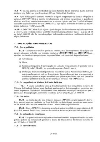 16.8 – No caso de garantia na modalidade de fiança bancária, deverá constar da mesma expressa
renúncia pelo fiador, aos benefícios do art. 827, do Código Civil Brasileiro.
16.9 – Após a execução do contrato, constatado o regular cumprimento de todas as obrigações a
cargo da CONTRATADA, a garantia por ela prestada será liberada ou restituída e, quando em
dinheiro, atualizada monetariamente conforme as normas vigentes na Caixa Econômica Federal,
deduzidos eventuais valores devidos à MARINHA, logo após a assinatura do Termo de Recebi-
mento Definitivo (TERD), Anexo M.
16.10 – A CONTRATADA ficará sujeita à perda integral dos investimentos aplicados nas obras
e serviços, caso ocorra rescisão do Contrato pelos motivos previstos nos incisos I a XI do art. 78
da Lei nº 8.666/93, não lhe cabendo qualquer indenização ou direito a recebimento do imóvel
objeto da Permuta.


17 – DAS SANÇÕES ADMINISTRATIVAS
17.1 – Das penalidades
      17.1.1 – A inexecução total ou parcial do contrato, ou o descumprimento de qualquer dos
deveres elencados no Edital e no contrato, sujeitará a CONTRATADA ou a LICITANTE, ga-
rantida a prévia defesa, sem prejuízo da responsabilidade civil e criminal, às penalidades de:
     a) Advertência;
     b) Multa;
     c) Suspensão temporária de participação em Licitação e impedimento de contratar com a
        MARINHA DO BRASIL, por prazo não superior a 2 (dois) anos; e
     d) Declaração de inidoneidade para licitar ou contratar com a Administração Pública, en-
        quanto perdurarem os motivos determinantes da punição ou até que seja promovida a
        reabilitação, perante a própria autoridade que aplicou a penalidade, que será concedida
        quando o contratado atender, no que couber, ao acordado com a MARINHA.
17.2 – Da competência do Ministro de Estado da Defesa
       17.2.1 – A sanção indicada na alínea d do subitem anterior é de competência exclusiva do
Ministro de Estado da Defesa, sendo facultada a defesa prévia do interessado no respectivo pro-
cesso, no prazo de 10 (dez) dias da abertura de vista, podendo a reabilitação ser requerida após 2
(dois) anos de sua aplicação, conforme o contido no § 3º do artigo 87, da Lei 8.666/93.
17.3 – Das multas
      17.3.1 – As multas devidas e/ou prejuízos causados à MARINHA serão deduzidos dos va-
lores a serem pagos, ou recolhidos em favor da União, ou deduzidos da garantia, ou ainda, quan-
do for o caso, serão inscritos na Dívida Ativa da União e cobrados judicialmente.
      17.3.2 – Caso a MARINHA determine, a multa deverá ser recolhida no prazo máximo de 10
(dez) dias, a contar da data do recebimento da comunicação enviada pela autoridade competente.
17.4 – Da aplicação das penalidades
       17.4.1 – As penalidades serão aplicadas administrativamente, independentemente de inter-
pelação judicial ou extrajudicial, garantido o direito de defesa através de Recurso na forma do
art. 109 da Lei nº 8.666/93.
17.5 – Da cumulatividade


                                            24 de 30
 