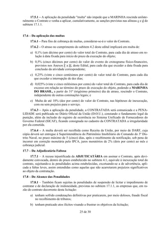 17.5.1 – A aplicação da penalidade "multa" não impede que a MARINHA rescinda unilate-
ralmente o Contrato e venha a aplicar, cumulativamente, as sanções previstas nas alíneas c e d do
subitem 17.1.1.


17.6 – Da aplicação das multas
     17.6.1 – Para fins de cobrança de multas, considerar-se-á o valor do Contrato.
     17.6.2 – O atraso no cumprimento do subitem 4.2 deste edital implicará em multa de:
     a) 0,1% (um décimo por cento) do valor total do Contrato, para cada dia de atraso em re-
        lação à data fixada para início do prazo da execução do objeto;
     b) 0,5% (cinco décimos por cento) do valor do evento do cronograma físico-financeiro,
        previstos nos Anexos F a H, deste Edital, para cada dia que exceder a data fixada para
        conclusão da atividade correspondente;
     c) 0,25% (vinte e cinco centésimos por cento) do valor total do Contrato, para cada dia
        que exceder a interrupção de dez dias;
     d) 0,025% (vinte e cinco milésimos por cento) do valor total do Contrato, para cada dia de
        excesso em relação ao término do prazo de execução do objeto, podendo a MARINHA
        DO BRASIL, a partir do 31º (trigésimo primeiro) dia de atraso, rescindir o Contrato,
        independente de outras cominações legais; e
     e) Multa de até 10% (dez por cento) do valor do Contrato, nas hipóteses de inexecução,
        com ou sem prejuízo para o serviço.
      17.6.3 – Após a aplicação da penalidade, a CONTRATADA será comunicada e a PENA-
LIDADE será publicada no Diário Oficial da União (D.O.U.), constando o fundamento legal da
punição, além da inclusão do registro de ocorrência no Sistema Unificado de Fornecedores do
Governo Federal (SICAF), ficando consignada no cadastro da CONTRATADA a irregularidade
por ela cometida.
       17.6.4 – A multa deverá ser recolhida como Receita da União, por meio de DARF, cuja
cópia deverá ser entregue à Superintendência do Patrimônio Imobiliário do Comando do 3º Dis-
trito Naval, no prazo máximo de 5 (cinco) dias, após o recebimento da notificação, sob pena de
incorrer em correção monetária pelo IPCA, juros moratórios de 2% (dois por cento) ao mês e
cobrança judicial.
17.7 – Da Adjudicatária Faltosa
      17.7.1 – A recusa injustificada da ADJUTICATÁRIA em assinar o Contrato, após devi-
damente convocada, dentro do prazo estabelecido no subitem 4.1, equivale à inexecução total do
contrato, sujeitando-a às penalidades acima estabelecidas, excetuando-se a de advertência, apli-
cada a faltas leves, assim entendidas como aquelas que não acarretarem prejuízos significativos
ao objeto da contratação.
17.8 – Do Alcance das Penalidades
      17.8.1 – Também ficam sujeitas às penalidades de suspensão de licitar e impedimento de
contratar e de declaração de inidoneidade, previstas no subitem 17.1.1, as empresas que, em ra-
zão do contrato decorrente desta licitação:
     a) tenham sofrido condenações definitivas por praticarem, por meio dolosos, fraude fiscal
        no recolhimento de tributos;
     b) tenham praticado atos ilícitos visando a frustrar os objetivos da licitação;

                                            25 de 30
 