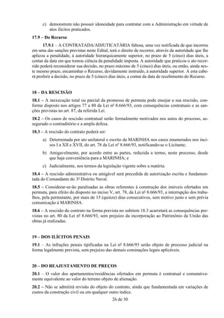 c) demonstrem não possuir idoneidade para contratar com a Administração em virtude de
         atos ilícitos praticados.
17.9 – Do Recurso
      17.9.1 – A CONTRATADA/ADJUTICATÁRIA faltosa, uma vez notificada de que incorreu
em uma das sanções previstas neste Edital, terá o direito de recorrer, através da autoridade que lhe
aplicou a penalidade, à autoridade hierarquicamente superior, no prazo de 5 (cinco) dias úteis, a
contar da data em que tomou ciência da penalidade imposta. A autoridade que praticou o ato recor-
rido poderá reconsiderar sua decisão, no prazo máximo de 5 (cinco) dias úteis, ou então, ainda nes-
te mesmo prazo, encaminhar o Recurso, devidamente instruído, à autoridade superior. A esta cabe-
rá proferir a decisão, no prazo de 5 (cinco) dias úteis, a contar da data de recebimento do Recurso.


18 – DA RESCISÃO
18.1 – A inexecução total ou parcial da promessa de permuta pode ensejar a sua rescisão, con-
forme disposto nos artigos 77 a 80 da Lei nº 8.666/93, com consequências contratuais e as san-
ções previstas no art. 87, da referida Lei.
18.2 – Os casos de rescisão contratual serão formalmente motivados nos autos do processo, as-
segurado o contraditório e a ampla defesa.
18.3 – A rescisão do contrato poderá ser:
      a) Determinada por ato unilateral e escrito da MARINHA nos casos enumerados nos inci-
         sos I a XII e XVII, do art. 78 da Lei nº 8.666/93, notificando-se o Licitante;
      b) Amigavelmente, por acordo entre as partes, reduzida a termo, neste processo, desde
         que haja conveniência para a MARINHA; e
      c) Judicialmente, nos termos da legislação vigente sobre a matéria.
18.4 – A rescisão administrativa ou amigável será precedida de autorização escrita e fundamen-
tada do Comandante do 3º Distrito Naval.
18.5 – Considerar-se-ão paralisadas as obras referentes à construção dos imóveis ofertados em
permuta, para efeito do disposto no inciso V, art. 78, da Lei nº 8.666/93, a interrupção dos traba-
lhos, pela permutante, por mais de 15 (quinze) dias consecutivos, sem motivo justo e sem prévia
comunicação à MARINHA.
18.6 – A rescisão do contrato na forma prevista no subitem 18.3 acarretará as consequências pre-
vistas no art. 80 da Lei nº 8.666/93, sem prejuízo da incorporação ao Patrimônio da União das
obras já realizadas.


19 – DOS ILÍCITOS PENAIS
19.1 – As infrações penais tipificadas na Lei nº 8.666/93 serão objeto de processo judicial na
forma legalmente prevista, sem prejuízo das demais cominações legais aplicáveis.


20 – DO REAJUSTAMENTO DE PREÇOS
20.1 – O valor dos apartamentos/residências ofertados em permuta é contratual e comutativa-
mente equivalente ao valor do terreno objeto de alienação.
20.2 – Não se admitirá revisão do objeto do contrato, ainda que fundamentada em variações de
custos da construção civil ou em qualquer outro índice.
                                             26 de 30
 