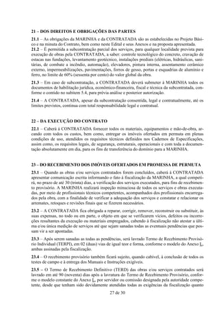 21 – DOS DIREITOS E OBRIGAÇÕES DAS PARTES
21.1 – As obrigações da MARINHA e da CONTRATADA são as estabelecidas no Projeto Bási-
co e na minuta do Contrato, bem como neste Edital e seus Anexos e na proposta apresentada.
21.2 – É permitida a subcontratação parcial dos serviços, para qualquer localidade prevista para
execução de obras pela CONTRATADA, a saber: controle tecnológico do concreto, cravação de
estacas nas fundações, levantamento geotécnico, instalações prediais (elétricas, hidráulicas, sani-
tárias, de combate a incêndio, automação), elevadores, pintura interna, assentamento cerâmico
externo, impermeabilizações, pavimentações, forros de gesso, portas e esquadrias de alumínio e
ferro, no limite de 60% (sessenta por cento) do valor global da obra.
21.3 – Em caso de subcontratação, a CONTRATADA deverá submeter à MARINHA todos os
documentos de habilitação jurídica, econômico-financeira, fiscal e técnica da subcontratada, con-
forme o contido no subitem 5.4, para prévia análise e posterior autorização.
21.4 – A CONTRATADA, apesar da subcontratação consentida, legal e contratualmente, até os
limites previstos, continua com total responsabilidade legal e contratual.


22 – DA EXECUÇÃO DO CONTRATO
22.1 – Caberá à CONTRATADA fornecer todos os materiais, equipamentos e mão-de-obra, ar-
cando com todos os custos, bem como, entregar os imóveis ofertados em permuta em plenas
condições de uso, atendidos os requisitos técnicos definidos nos Cadernos de Especificações,
assim como, os requisitos legais, de segurança, estruturais, operacionais e com toda a documen-
tação absolutamente em dia, para os fins de transferência do domínio para a MARINHA.


23 – DO RECEBIMENTO DOS IMÓVEIS OFERTADOS EM PROMESSA DE PERMUTA
23.1 – Quando as obras e/ou serviços contratados forem concluídos, caberá à CONTRATADA
apresentar comunicação escrita informando o fato à fiscalização da MARINHA, a qual competi-
rá, no prazo de até 30 (trinta) dias, a verificação dos serviços executados, para fins de recebimen-
to provisório. A MARINHA realizará inspeção minuciosa de todos os serviços e obras executa-
das, por meio de profissionais técnicos competentes, acompanhados dos profissionais encarrega-
dos pela obra, com a finalidade de verificar a adequação dos serviços e constatar e relacionar os
arremates, retoques e revisões finais que se fizerem necessários.
23.2 – A CONTRATADA fica obrigada a reparar, corrigir, remover, reconstruir ou substituir, às
suas expensas, no todo ou em parte, o objeto em que se verificarem vícios, defeitos ou incorre-
ções resultantes da execução ou materiais empregados, cabendo à fiscalização não atestar a últi-
ma e/ou única medição de serviços até que sejam sanadas todas as eventuais pendências que pos-
sam vir a ser apontadas.
23.3 – Após serem sanadas as todas as pendências, será lavrado Termo de Recebimento Provisó-
rio Individual (TERPI), em 02 (duas) vias de igual teor e forma, conforme o modelo do Anexo L,
ambas assinadas pela fiscalização.
23.4 – O recebimento provisório também ficará sujeito, quando cabível, à conclusão de todos os
testes de campo e à entrega dos Manuais e Instruções exigíveis.
23.5 – O Termo de Recebimento Definitivo (TERD) das obras e/ou serviços contratados será
lavrado em até 90 (noventa) dias após a lavratura do Termo de Recebimento Provisório, confor-
me o modelo constante do Anexo L, por servidor ou comissão designada pela autoridade compe-
tente, desde que tenham sido devidamente atendidas todas as exigências da fiscalização quanto
                                             27 de 30
 