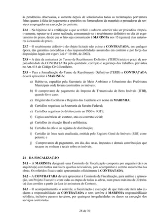 às pendências observadas, e somente depois de solucionadas todas as reclamações porventura
feitas quanto à falta de pagamento a operários ou fornecedores de materiais e prestadores de ser-
viços empregados na execução do contrato.
23.6 – Na hipótese de a verificação a que se refere o subitem anterior não ser procedida tempes-
tivamente, reputar-se-á como realizada, consumando-se o recebimento definitivo no dia do esgo-
tamento do prazo, desde que o fato seja comunicado à MARINHA nos 15 (quinze) dias anterio-
res à exaustão do prazo.
23.7 – O recebimento definitivo do objeto licitado não exime a CONTRATADA, em qualquer
época, das garantias concedidas e das responsabilidades assumidas em contrato e por força das
disposições legais em vigor (Lei n° 10.406, de 2002).
23.8 – A data da assinatura do Termo de Recebimento Definitivo (TERD) inicia o prazo de res-
ponsabilidade da CONTRATADA pela qualidade, correção e segurança dos trabalhos, previstos
no Art. 618 do Código Civil Brasileiro.
23.9 – Para a formalização do Termo de Recebimento Definitivo (TERD) a CONTRATADA
deverá apresentar à MARINHA:
     a) Habite-se, expedido pela Secretaria de Meio Ambiente e Urbanismo das Prefeituras
        Municipais onde foram construídos os imóveis;
     b) O comprovante de pagamento do Imposto de Transmissão de Bens Imóveis (ITBI),
        quando for o caso;
     c) Original das Escrituras e Registro das Escrituras em nome da MARINHA;
     d) Certidões negativas da Secretaria da Receita Federal;
     e) Certidões negativas de débitos junto ao INSS e FGTS;
     f) Cópias autênticas do estatuto, atas ou contrato social;
     g) Certidões de situação fiscal e enfitêutica;
     h) Certidão do ofício do registro de distribuição;
     i) Certidão de ônus reais atualizada, emitida pelo Registro Geral de Imóveis (RGI) com-
        petente; e
     j)    Comprovantes de pagamento, em dia, das taxas, impostos e demais contribuições que
          recaem ou venham a recair sobre os imóveis.


24 – DA FISCALIZAÇÃO
24.1 – A MARINHA designará uma Comissão de Fiscalização composta por engenheiro(s) ou
arquiteto(s) com tantos auxiliares quantos necessários, para acompanhar o correto andamento das
obras. Os referidos fiscais serão apresentados oficialmente à CONTRATADA.
24.2 – A CONTRATADA deverá apresentar à Comissão de Fiscalização, para análise e aprova-
ção, um Projeto Executivo com todas as etapas de todas as obras, num prazo máximo de 30 (trin-
ta) dias corridos a partir da data de assinatura do Contrato.
24.3 – O acompanhamento, o controle, a fiscalização e avaliação de que trata este item não ex-
cluem a responsabilidade da CONTRATADA e nem confere à MARINHA responsabilidade
solidária, inclusive perante terceiros, por quaisquer irregularidades ou danos na execução dos
serviços contratados.


                                            28 de 30
 