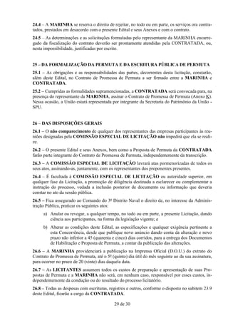 24.4 – A MARINHA se reserva o direito de rejeitar, no todo ou em parte, os serviços ora contra-
tados, prestados em desacordo com o presente Edital e seus Anexos e com o contrato.
24.5 – As determinações e as solicitações formuladas pelo representante da MARINHA encarre-
gado da fiscalização do contrato deverão ser prontamente atendidas pela CONTRATADA, ou,
nesta impossibilidade, justificadas por escrito.


25 – DA FORMALIZAÇÃO DA PERMUTA E DA ESCRITURA PÚBLICA DE PERMUTA
25.1 – As obrigações e as responsabilidades das partes, decorrentes desta licitação, constarão,
além deste Edital, no Contrato de Promessa de Permuta a ser firmado entre a MARINHA e
CONTRATADA.
25.2 – Cumpridas as formalidades supramencionadas, a CONTRATADA será convocada para, na
presença do representante da MARINHA, assinar o Contrato de Promessa de Permuta (Anexo K).
Nessa ocasião, a União estará representada por integrante da Secretaria do Patrimônio da União -
SPU.


26 – DAS DISPOSIÇÕES GERAIS
26.1 – O não comparecimento de qualquer dos representantes das empresas participantes às reu-
niões designadas pela COMISSÃO ESPECIAL DE LICITAÇÃO não impedirá que ela se reali-
ze.
26.2 – O presente Edital e seus Anexos, bem como a Proposta de Permuta da CONTRATADA
farão parte integrante do Contrato de Promessa de Permuta, independentemente da transcrição.
26.3 – A COMISSÃO ESPECIAL DE LICITAÇÃO lavrará atas pormenorizadas de todos os
seus atos, assinando-as, juntamente, com os representantes dos proponentes presentes.
26.4 – É facultada à COMISSÃO ESPECIAL DE LICITAÇÃO ou autoridade superior, em
qualquer fase da Licitação, a promoção de diligência destinada a esclarecer ou complementar a
instrução do processo, vedada a inclusão posterior de documento ou informação que deveria
constar no ato da sessão pública.
26.5 – Fica assegurado ao Comando do 3º Distrito Naval o direito de, no interesse da Adminis-
tração Pública, praticar os seguintes atos:
     a) Anular ou revogar, a qualquer tempo, no todo ou em parte, a presente Licitação, dando
        ciência aos participantes, na forma da legislação vigente; e
     b) Alterar as condições deste Edital, as especificações e qualquer exigência pertinente a
        esta Concorrência, desde que publique novo anúncio dando conta da alteração e novo
        prazo não inferior a 45 (quarenta e cinco) dias corridos, para a entrega dos Documentos
        de Habilitação e Proposta de Permuta, a contar da publicação das alterações.
26.6 – A MARINHA providenciará a publicação na Imprensa Oficial (D.O.U.) do extrato do
Contrato de Promessa de Permuta, até o 5º (quinto) dia útil do mês seguinte ao da sua assinatura,
para ocorrer no prazo de 20 (vinte) dias daquela data.
26.7 – As LICITANTES assumem todos os custos de preparação e apresentação de suas Pro-
postas de Permuta e a MARINHA não será, em nenhum caso, responsável por esses custos, in-
dependentemente da condução ou do resultado do processo licitatório.
26.8 – Todas as despesas com escrituras, registros e outros, conforme o disposto no subitem 23.9
deste Edital, ficarão a cargo da CONTRATADA.

                                            29 de 30
 