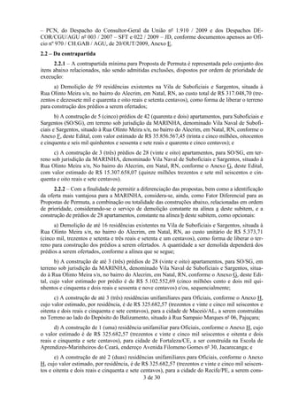 – PCN, do Despacho do Consultor-Geral da União nº 1.910 / 2009 e dos Despachos DE-
COR/CGU/AGU nº 003 / 2007 – SFT e 022 / 2009 – JD, conforme documentos apensos ao Ofí-
cio nº 970 / CH.GAB / AGU, de 20/OUT/2009, Anexo E.
2.2 – Da contrapartida
      2.2.1 – A contrapartida mínima para Proposta de Permuta é representada pelo conjunto dos
itens abaixo relacionados, não sendo admitidas exclusões, dispostos por ordem de prioridade de
execução:
      a) Demolição de 59 residências existentes na Vila de Suboficiais e Sargentos, situada à
Rua Olinto Meira s/n, no bairro do Alecrim, em Natal, RN, ao custo total de R$ 317.048,70 (tre-
zentos e dezessete mil e quarenta e oito reais e setenta centavos), como forma de liberar o terreno
para construção dos prédios a serem ofertados;
       b) A construção de 5 (cinco) prédios de 42 (quarenta e dois) apartamentos, para Suboficiais e
Sargentos (SO/SG), em terreno sob jurisdição da MARINHA, denominado Vila Naval de Subofi-
ciais e Sargentos, situado à Rua Olinto Meira s/n, no bairro do Alecrim, em Natal, RN, conforme o
Anexo F, deste Edital, com valor estimado de R$ 35.856.567,45 (trinta e cinco milhões, oitocentos
e cinquenta e seis mil quinhentos e sessenta e sete reais e quarenta e cinco centavos); e
      c) A construção de 3 (três) prédios de 28 (vinte e oito) apartamentos, para SO/SG, em ter-
reno sob jurisdição da MARINHA, denominado Vila Naval de Suboficiais e Sargentos, situado à
Rua Olinto Meira s/n, No bairro do Alecrim, em Natal, RN, conforme o Anexo G, deste Edital,
com valor estimado de R$ 15.307.658,07 (quinze milhões trezentos e sete mil seiscentos e cin-
quenta e oito reais e sete centavos).
      2.2.2 – Com a finalidade de permitir a diferenciação das propostas, bem como a identificação
da oferta mais vantajosa para a MARINHA, considera-se, ainda, como Fator Diferencial para as
Propostas de Permuta, a combinação ou totalidade das construções abaixo, relacionadas em ordem
de prioridade, considerando-se o serviço de demolição constante na alínea a deste subitem, e a
construção de prédios de 28 apartamentos, constante na alínea b deste subitem, como opcionais:
      a) Demolição de até 16 residências existentes na Vila de Suboficiais e Sargentos, situada à
Rua Olinto Meira s/n, no bairro do Alecrim, em Natal, RN, ao custo unitário de R$ 5.373,71
(cinco mil, trezentos e setenta e três reais e setenta e um centavos), como forma de liberar o ter-
reno para construção dos prédios a serem ofertados. A quantidade a ser demolida dependerá dos
prédios a serem ofertados, conforme a alínea que se segue;
       b) A construção de até 3 (três) prédios de 28 (vinte e oito) apartamentos, para SO/SG, em
terreno sob jurisdição da MARINHA, denominado Vila Naval de Suboficiais e Sargentos, situa-
do à Rua Olinto Meira s/n, no bairro do Alecrim, em Natal, RN, conforme o Anexo G, deste Edi-
tal, cujo valor estimado por prédio é de R$ 5.102.552,69 (cinco milhões cento e dois mil qui-
nhentos e cinquenta e dois reais e sessenta e nove centavos) e/ou, sequencialmente;
      c) A construção de até 3 (três) residências unifamiliares para Oficiais, conforme o Anexo H,
cujo valor estimado, por residência, é de R$ 325.682,57 (trezentos e vinte e cinco mil seiscentos e
oitenta e dois reais e cinquenta e sete centavos), para a cidade de Maceió/AL, a serem construídas
no Terreno ao lado do Depósito do Balizamento, situado à Rua Sampaio Marques nº 06, Pajuçara;
      d) A construção de 1 (uma) residência unifamiliar para Oficiais, conforme o Anexo H, cujo
o valor estimado é de R$ 325.682,57 (trezentos e vinte e cinco mil seiscentos e oitenta e dois
reais e cinquenta e sete centavos), para cidade de Fortaleza/CE, a ser construída na Escola de
Aprendizes-Marinheiros do Ceará, endereço Avenida Filomeno Gomes nº 30, Jacarecanga; e
      e) A construção de até 2 (duas) residências unifamiliares para Oficiais, conforme o Anexo
H, cujo valor estimado, por residência, é de R$ 325.682,57 (trezentos e vinte e cinco mil seiscen-
tos e oitenta e dois reais e cinquenta e sete centavos), para a cidade do Recife/PE, a serem cons-
                                               3 de 30
 