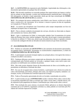 26.9 – As LICITANTES são responsáveis pela fidelidade e legitimidade das informações e dos
documentos apresentados em qualquer fase da Licitação.
26.10 – Não havendo expediente ou ocorrendo qualquer fato superveniente que impeça a realiza-
ção do certame na data marcada, a sessão será automaticamente transferida para o primeiro dia
útil subsequente, no horário e local supracitado, desde que não haja comunicação da COMIS-
SÃO ESPECIAL DE LICITAÇÃO em contrário.
26.11 – Na contagem dos prazos estabelecidos, neste Edital e seus Anexos, excluir-se-á o dia do
início e incluir-se-á o do vencimento. Só se iniciam e vencem os prazos em dias de expediente
no Comando do 3º Distrito Naval.
26.12 – As normas que disciplinam esta Concorrência serão sempre interpretadas em favor da
ampliação da disputa entre os interessados.
26.13 – Para as demais condições de prestação dos serviços, deverão ser observadas as disposi-
ções constantes nos Anexos, deste Edital.
26.14 – Após o recebimento do Edital, os interessados poderão fazer levantamentos do terreno
objeto da Permuta, bem como, realizar sondagens. Para tanto, deverá seguir o mesmo procedimen-
to descrito no subitem 2.3. Neste caso, alerta-se que não poderá haver danos à vegetação existente
e os locais das sondagens deverão ser deixados da mesma maneira em que foram encontrados.


27 – DAS DISPOSIÇÕES FINAIS
27.1 – Poderão ser solicitados das LICITANTES ou dos atestantes de documentos apresentados,
em qualquer época, informações, documentos ou esclarecimentos complementares, a critério da
COMISSÃO ESPECIAL DE LICITAÇÃO.
27.2 – A participação na presente licitação implica na aceitação plena e irrevogável dos termos e
condições do edital e seus anexos.
27.3 – Nenhuma diferença, porventura comprovada nas dimensões dos imóveis ofertados como
contraprestação pela Permuta poderá ser invocada, a qualquer tempo, como motivo para com-
pensações ou modificações nas condições da permuta.
27.4 – Não serão aceitas alegações futuras de desconhecimento de fatos ou de detalhes que im-
possibilitem ou dificultem a conclusão das obras.
27.5 – Em caso de revogação deste certame licitatório, o participante terá o direito de receber de
volta a documentação, porventura, entregue, bem como, sua respectiva proposta, mediante a so-
licitação, escrita, ao Presidente da Comissão Especial de Licitação.
27.6 – Todas as Procurações apresentadas deverão ser lavradas e autenticadas em cartório.
27.7 – A partir da data em que a CONTRATADA receber o domínio Pleno sobre o imóvel obje-
to da permuta responderá por todos os encargos que venha a recair sobre o referido imóvel, sen-
do responsável pelo pagamento de tributos e contribuições que venha incidir sobre o imóvel.
27.8 – Para resolução dos casos omissos, no presente Edital, aplicam-se as demais disposições
constantes da Lei nº 8.666/93 e legislações correlatas ou, ainda, poderão ser resolvidos pelo Pre-
sidente da Comissão Especial de Licitação.

                                                         RICARDO OLIVIERI CAVALCANTE
                                                             Capitão-de-Mar-e-Guerra (RM1)
                                                       Presidente da Comissão Especial de Licitação



                                            30 de 30
 