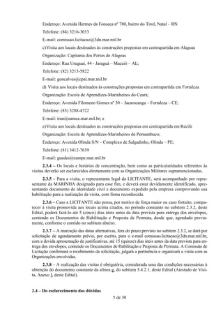 Endereço: Avenida Hermes da Fonseca nº 780, bairro do Tirol, Natal – RN
      Telefone: (84) 3216-3033
      E-mail: comissao.licitacao@3dn.mar.mil.br
      c) Visita aos locais destinados às construções propostas em contrapartida em Alagoas
      Organização: Capitania dos Portos de Alagoas
      Endereço: Rua Uruguai, 44 - Jaraguá – Maceió – AL;
      Telefone: (82) 3215-5822
      E-mail: goncalves@cpal.mar.mil.br
      d) Visita aos locais destinados às construções propostas em contrapartida em Fortaleza
      Organização: Escola de Aprendizes-Marinheiros do Ceará;
      Endereço: Avenida Filomeno Gomes nº 30 – Jacarecanga – Fortaleza – CE;
      Telefone: (85) 3288-4722
      E-mail: iran@eamce.mar.mil.br; e
      e) Visita aos locais destinados às construções propostas em contrapartida em Recife
      Organização: Escola de Aprendizes-Marinheiros de Pernambuco;
      Endereço: Avenida Olinda S/N – Complexo de Salgadinho, Olinda – PE;
      Telefone: (81) 3412-7639
      E-mail: guedes@eampe.mar.mil.br
      2.3.4 – Os locais e horários de concentração, bem como as particularidades referentes às
visitas deverão ser esclarecidos diretamente com as Organizações Militares supramencionadas.
      2.3.5 – Para a visita, o representante legal da LICITANTE, será acompanhado por repre-
sentante da MARINHA designado para esse fim, e deverá estar devidamente identificado, apre-
sentando documento de identidade civil e documento expedido pela empresa comprovando sua
habilitação para a realização da visita, com firma reconhecida.
      2.3.6 – Caso a LICITANTE não possa, por motivo de força maior ou caso fortuito, compa-
recer à visita promovida aos locais acima citados, no período constante no subitem 2.3.2, deste
Edital, poderá fazê-lo até 5 (cinco) dias úteis antes da data prevista para entrega dos envelopes,
contendo os Documentos de Habilitação e Proposta de Permuta, desde que, agendado previa-
mente, conforme o contido no subitem abaixo.
       2.3.7 – A marcação das datas alternativas, fora do prazo previsto no subitem 2.3.2, se dará por
solicitação de agendamento prévio, por escrito, para o e-mail comissao.licitacao@3dn.mar.mil.br,
com a devida apresentação de justificativas, até 15 (quinze) dias úteis antes da data prevista para en-
trega dos envelopes, contendo os Documentos de Habilitação e Proposta de Permuta. A Comissão de
Licitação confirmará o recebimento da solicitação, julgará a pertinência e organizará a visita com as
Organizações envolvidas.
      2.3.8 – A realização das visitas é obrigatória, considerada uma das condições necessárias à
obtenção do documento constante da alínea g, do subitem 5.4.2.1, deste Edital (Atestado de Visi-
ta, Anexo I, deste Edital).


2.4 – Do esclarecimento das dúvidas
                                               5 de 30
 