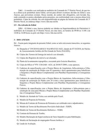 2.4.1 – A reunião a ser realizada no auditório do Comando do 3º Distrito Naval, de que tra-
ta a alínea b do preâmbulo deste Edital, servirá para dirimir eventuais dúvidas do Edital e seus
Anexos, que porventura existam. Dessa reunião, de caráter não obrigatório, será lavrada Ata,
onde constarão os pontos abordados pelos presentes, em conformidade com a mesma alínea b do
preâmbulo. Cópia da referida Ata será disponibilizada na página da Internet do Comando do 3º
Distrito Naval, no endereço https://www.3dn.mar.mil.br.
2.5 – Da retirada do Edital
     2.5.1 – O Edital e seus Anexos poderão ser obtidos na Superintendência do Patrimônio I-
mobiliário do Comando do 3º Distrito Naval, nos dias úteis, no horário de 09:00 às 11:00 e de
14:00 às 16:00 horas ou pelo site https://www.3dn.mar.mil.br.


3 – DOS ANEXOS
3.1 – Fazem parte integrante do presente Edital, como se nele estivessem transcritos, os seguintes
Anexos:
   A) Despacho nº 359/2010/GAB/ECI/ NAJ/RN/CGU/AGU, datado de 07/10/2010, do Núcleo
      de Assessoramento Jurídico do Rio Grande do Norte (NAJ-RN);
   B) Cópias dos Termos de Entrega do imóvel a ser alienado;
   C) Cópias dos Registros do imóvel a ser alienado;
   D) Planta de levantamento topográfico, executado pelo Exército Brasileiro;
   E) Cópia do Ofício nº 970 / CH.GAB / AGU, de 20/OUT/2009, e seus apensos;
   F) Cadernos de especificações com o Projeto Básico de Arquitetura, Infra-estrutura e Urba-
      nização da construção de Prédio com 42 (quarenta e dois) apartamentos para Suboficiais
      e Sargentos e Projeto Básico Complementar com Planilhas Orçamentárias e Cronogramas
      Físicos;
   G) Cadernos de especificações com o Projeto Básico de Arquitetura, Infra-estrutura e Urba-
      nização da construção de Prédio com 28 (vinte e oito) apartamentos para Suboficiais e
      Sargentos e Projeto Básico Complementar com Planilhas Orçamentárias e Cronogramas
      Físicos;
   H) Cadernos de especificações com o Projeto Básico de Arquitetura e Infra-estrutura para a
      construção de casas para Oficiais e Projeto Básico Complementar com Planilhas Orçamentá-
      rias e Cronogramas Físicos;
   I) Modelo de Atestado de Visita a ser emitido pelo Fiscal;
   J) Modelo de Proposta de Permuta;
   K) Minuta de Contrato de Promessa de Permuta a ser celebrado com o adjudicatário;
   L) Modelo de Termo de Recebimento Provisório Individual - TERPI;
   M) Modelo de Termo de Recebimento Definitivo - TERD;
   N) Contrato de Permuta de Tombo;
   O) Modelo Declaração da Superveniência de Fatos Impeditivos para Habilitação;
   P) Modelo de Declaração de empregador Pessoa Jurídica; e
   Q) Laudo de Avaliação.

                                             6 de 30
 