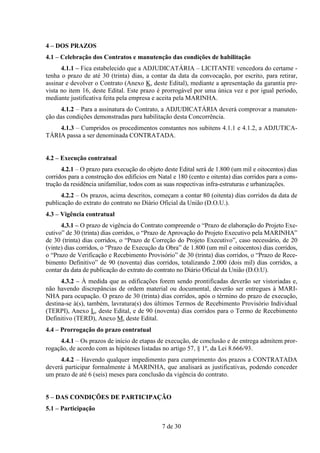 4 – DOS PRAZOS
4.1 – Celebração dos Contratos e manutenção das condições de habilitação
      4.1.1 – Fica estabelecido que a ADJUDICATÁRIA – LICITANTE vencedora do certame -
tenha o prazo de até 30 (trinta) dias, a contar da data da convocação, por escrito, para retirar,
assinar e devolver o Contrato (Anexo K, deste Edital), mediante a apresentação da garantia pre-
vista no item 16, deste Edital. Este prazo é prorrogável por uma única vez e por igual período,
mediante justificativa feita pela empresa e aceita pela MARINHA.
      4.1.2 – Para a assinatura do Contrato, a ADJUDICATÁRIA deverá comprovar a manuten-
ção das condições demonstradas para habilitação desta Concorrência.
    4.1.3 – Cumpridos os procedimentos constantes nos subitens 4.1.1 e 4.1.2, a ADJUTICA-
TÁRIA passa a ser denominada CONTRATADA.


4.2 – Execução contratual
      4.2.1 – O prazo para execução do objeto deste Edital será de 1.800 (um mil e oitocentos) dias
corridos para a construção dos edifícios em Natal e 180 (cento e oitenta) dias corridos para a cons-
trução da residência unifamiliar, todos com as suas respectivas infra-estruturas e urbanizações.
      4.2.2 – Os prazos, acima descritos, começam a contar 80 (oitenta) dias corridos da data de
publicação do extrato do contrato no Diário Oficial da União (D.O.U.).
4.3 – Vigência contratual
      4.3.1 – O prazo de vigência do Contrato compreende o “Prazo de elaboração do Projeto Exe-
cutivo” de 30 (trinta) dias corridos, o “Prazo de Aprovação do Projeto Executivo pela MARINHA”
de 30 (trinta) dias corridos, o “Prazo de Correção do Projeto Executivo”, caso necessário, de 20
(vinte) dias corridos, o “Prazo de Execução da Obra” de 1.800 (um mil e oitocentos) dias corridos,
o “Prazo de Verificação e Recebimento Provisório” de 30 (trinta) dias corridos, o “Prazo de Rece-
bimento Definitivo” de 90 (noventa) dias corridos, totalizando 2.000 (dois mil) dias corridos, a
contar da data de publicação do extrato do contrato no Diário Oficial da União (D.O.U).
      4.3.2 – À medida que as edificações forem sendo prontificadas deverão ser vistoriadas e,
não havendo discrepâncias de ordem material ou documental, deverão ser entregues à MARI-
NHA para ocupação. O prazo de 30 (trinta) dias corridos, após o término do prazo de execução,
destina-se à(s), também, lavratura(s) dos últimos Termos de Recebimento Provisório Individual
(TERPI), Anexo L, deste Edital, e de 90 (noventa) dias corridos para o Termo de Recebimento
Definitivo (TERD), Anexo M, deste Edital.
4.4 – Prorrogação do prazo contratual
     4.4.1 – Os prazos de início de etapas de execução, de conclusão e de entrega admitem pror-
rogação, de acordo com as hipóteses listadas no artigo 57, § 1º, da Lei 8.666/93.
     4.4.2 – Havendo qualquer impedimento para cumprimento dos prazos a CONTRATADA
deverá participar formalmente à MARINHA, que analisará as justificativas, podendo conceder
um prazo de até 6 (seis) meses para conclusão da vigência do contrato.


5 – DAS CONDIÇÕES DE PARTICIPAÇÃO
5.1 – Participação

                                              7 de 30
 