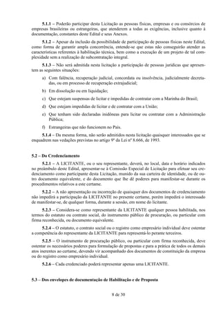 5.1.1 – Poderão participar desta Licitação as pessoas físicas, empresas e ou consórcios de
empresas brasileiras ou estrangeiras, que atenderem a todas as exigências, inclusive quanto à
documentação, constantes deste Edital e seus Anexos.
      5.1.2 – Apesar da inclusão da possibilidade de participação de pessoas físicas neste Edital,
como forma de garantir ampla concorrência, entende-se que estas não conseguirão atender as
características referentes à habilitação técnica, bem como a execução de um projeto de tal com-
plexidade sem a realização de subcontratação integral.
     5.1.3 – Não será admitida nesta licitação a participação de pessoas jurídicas que apresen-
tem as seguintes situações:
     a) Com falência, recuperação judicial, concordata ou insolvência, judicialmente decreta-
        das, ou em processo de recuperação extrajudicial;
     b) Em dissolução ou em liquidação;
     c) Que estejam suspensas de licitar e impedidas de contratar com a Marinha do Brasil;
     d) Que estejam impedidas de licitar e de contratar com a União;
     e) Que tenham sido declaradas inidôneas para licitar ou contratar com a Administração
        Pública;
     f) Estrangeiras que não funcionem no País.
     5.1.4 – Da mesma forma, não serão admitidos nesta licitação quaisquer interessados que se
enquadrem nas vedações previstas no artigo 9º da Lei nº 8.666, de 1993.


5.2 – Do Credenciamento
      5.2.1 – A LICITANTE, ou o seu representante, deverá, no local, data e horário indicados
no preâmbulo deste Edital, apresentar-se à Comissão Especial de Licitação para efetuar seu cre-
denciamento como participante desta Licitação, munido da sua carteira de identidade, ou de ou-
tro documento equivalente, e do documento que lhe dê poderes para manifestar-se durante os
procedimentos relativos a este certame.
     5.2.2 – A não apresentação ou incorreção de quaisquer dos documentos de credenciamento
não impedirá a participação da LICITANTE no presente certame, porém impedirá o interessado
de manifestar-se, de qualquer forma, durante a sessão, em nome do licitante.
      5.2.3 – Considera-se como representante da LICITANTE qualquer pessoa habilitada, nos
termos do estatuto ou contrato social, do instrumento público de procuração, ou particular com
firma reconhecida, ou documento equivalente.
     5.2.4 – O estatuto, o contrato social ou o registro como empresário individual deve ostentar
a competência do representante da LICITANTE para representá-lo perante terceiros.
      5.2.5 – O instrumento de procuração público, ou particular com firma reconhecida, deve
ostentar os necessários poderes para formulação de propostas e para a prática de todos os demais
atos inerentes ao certame, devendo vir acompanhado dos documentos de constituição da empresa
ou do registro como empresário individual.
     5.2.6 – Cada credenciado poderá representar apenas uma LICITANTE.


5.3 – Dos envelopes de documentação de Habilitação e de Proposta


                                             8 de 30
 