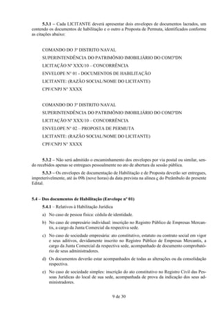 5.3.1 – Cada LICITANTE deverá apresentar dois envelopes de documentos lacrados, um
contendo os documentos de habilitação e o outro a Proposta de Permuta, identificados conforme
as citações abaixo:


     COMANDO DO 3º DISTRITO NAVAL
     SUPERINTENDÊNCIA DO PATRIMÔNIO IMOBILIÁRIO DO COM3ºDN
     LICITAÇÃO Nº XXX/10 – CONCORRÊNCIA
     ENVELOPE N° 01 - DOCUMENTOS DE HABILITAÇÃO
     LICITANTE: (RAZÃO SOCIAL/NOME DO LICITANTE)
     CPF/CNPJ N° XXXX


     COMANDO DO 3º DISTRITO NAVAL
     SUPERINTENDÊNCIA DO PATRIMÔNIO IMOBILIÁRIO DO COM3ºDN
     LICITAÇÃO Nº XXX/10 – CONCORRÊNCIA
     ENVELOPE N° 02 – PROPOSTA DE PERMUTA
     LICITANTE: (RAZÃO SOCIAL/NOME DO LICITANTE)
     CPF/CNPJ N° XXXX


      5.3.2 – Não será admitido o encaminhamento dos envelopes por via postal ou similar, sen-
do recebidos apenas se entregues pessoalmente no ato de abertura da sessão pública.
      5.3.3 – Os envelopes de documentação de Habilitação e de Proposta deverão ser entregues,
impreterivelmente, até às 09h (nove horas) da data prevista na alínea c do Preâmbulo do presente
Edital.


5.4 – Dos documentos de Habilitação (Envelope nº 01)
     5.4.1 – Relativos à Habilitação Jurídica
     a) No caso de pessoa física: cédula de identidade.
     b) No caso de empresário individual: inscrição no Registro Público de Empresas Mercan-
        tis, a cargo da Junta Comercial da respectiva sede.
     c) No caso de sociedade empresária: ato constitutivo, estatuto ou contrato social em vigor
        e seus aditivos, devidamente inscrito no Registro Público de Empresas Mercantis, a
        cargo da Junta Comercial da respectiva sede, acompanhado de documento comprobató-
        rio de seus administradores.
     d) Os documentos deverão estar acompanhados de todas as alterações ou da consolidação
        respectiva.
     e) No caso de sociedade simples: inscrição do ato constitutivo no Registro Civil das Pes-
        soas Jurídicas do local de sua sede, acompanhada de prova da indicação dos seus ad-
        ministradores.


                                            9 de 30
 