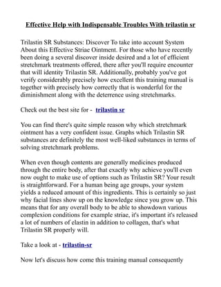 Effective Help with Indispensable Troubles With trilastin sr

Trilastin SR Substances: Discover To take into account System
About this Effective Striae Ointment. For those who have recently
been doing a several discover inside desired and a lot of efficient
stretchmark treatments offered, there after you'll require encounter
that will identity Trilastin SR. Additionally, probably you've got
verify considerably precisely how excellent this training manual is
together with precisely how correctly that is wonderful for the
diminishment along with the deterrence using stretchmarks.

Check out the best site for - trilastin sr

You can find there's quite simple reason why which stretchmark
ointment has a very confident issue. Graphs which Trilastin SR
substances are definitely the most well-liked substances in terms of
solving stretchmark problems.

When even though contents are generally medicines produced
through the entire body, after that exactly why achieve you'll even
now ought to make use of options such as Trilastin SR? Your result
is straightforward. For a human being age groups, your system
yields a reduced amount of this ingredients. This is certainly so just
why facial lines show up on the knowledge since you grow up. This
means that for any overall body to be able to showdown various
complexion conditions for example striae, it's important it's released
a lot of numbers of elastin in addition to collagen, that's what
Trilastin SR properly will.

Take a look at - trilastin-sr

Now let's discuss how come this training manual consequently
 