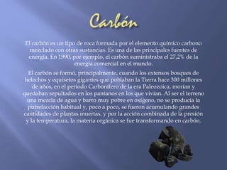 El carbón es un tipo de roca formada por el elemento químico carbono 
mezclado con otras sustancias. Es una de las principales fuentes de 
energía. En 1990, por ejemplo, el carbón suministraba el 27,2% de la 
energía comercial en el mundo. 
El carbón se formó, principalmente, cuando los extensos bosques de 
helechos y equisetos gigantes que poblaban la Tierra hace 300 millones 
de años, en el periodo Carbonífero de la era Paleozoica, morían y 
quedaban sepultados en los pantanos en los que vivían. Al ser el terreno 
una mezcla de agua y barro muy pobre en oxígeno, no se producía la 
putrefacción habitual y, poco a poco, se fueron acumulando grandes 
cantidades de plantas muertas, y por la acción combinada de la presión 
y la temperatura, la materia orgánica se fue transformando en carbón. 
 