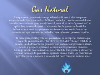 Aunque como gases naturales pueden clasificarse todos los que se 
encuentran de forma natural en la Tierra desde los constituyentes del aire 
hasta las emanaciones gaseosas de los volcanes, el término "gas natural" se 
aplica hoy en sentido estricto a las mezclas de gases combustibles 
hidrocarburados o no, que se encuentran en el subsuelo donde, en 
ocasiones aunque no siempre, se hallan asociados con petróleo líquido. 
El principal constituyente del gas natural es siempre el metano, que 
representa generalmente entre el 75 y el 95% del volumen total de la 
mezcla. Los hidrocarburos gaseosos que suelen estar presentes, etano, 
butano y propano aparecen siempre en proporciones menores. 
En un principio no era usado, al no ser fácil de transportar y almacenar 
como el petróleo. El gas natural aparecía en casi todos los yacimientos 
petrolíferos, se quemaba a la salida del pozo como un residuo más. 
 