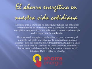 Mientras que la industria ha conseguido rebajar sus emisiones 
contaminantes en los últimos años y controlar su consumo 
energético, aunque aún no sea suficiente, la demanda de energía 
en los hogares se ha duplicado. 
El consumo de energía en las familias no para de crecer, y el 
aumento del gasto se explica por la instalación de nuevos 
equipos -aires acondicionados, vitrocerámicas, etc. junto a unas 
causas cotidianas de consumo de cierto derroche, como dejar 
las luces encendidas en habitaciones vacías o mantener el 
televisor, DVD o vídeo en standby. 
 