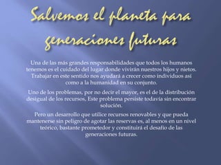 Una de las más grandes responsabilidades que todos los humanos 
tenemos es el cuidado del lugar donde vivirán nuestros hijos y nietos. 
Trabajar en este sentido nos ayudará a crecer como individuos así 
como a la humanidad en su conjunto. 
Uno de los problemas, por no decir el mayor, es el de la distribución 
desigual de los recursos, Este problema persiste todavía sin encontrar 
solución. 
Pero un desarrollo que utilice recursos renovables y que pueda 
mantenerse sin peligro de agotar las reservas es, al menos en un nivel 
teórico, bastante prometedor y constituirá el desafío de las 
generaciones futuras. 
 