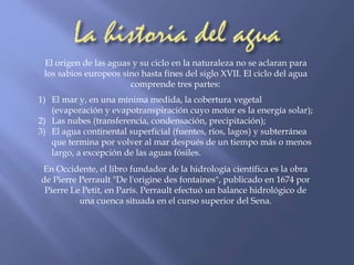 El origen de las aguas y su ciclo en la naturaleza no se aclaran para 
los sabios europeos sino hasta fines del siglo XVII. El ciclo del agua 
comprende tres partes: 
1) El mar y, en una mínima medida, la cobertura vegetal 
(evaporación y evapotranspiración cuyo motor es la energía solar); 
2) Las nubes (transferencia, condensación, precipitación); 
3) El agua continental superficial (fuentes, ríos, lagos) y subterránea 
que termina por volver al mar después de un tiempo más o menos 
largo, a excepción de las aguas fósiles. 
En Occidente, el libro fundador de la hidrología científica es la obra 
de Pierre Perrault "De l'origine des fontaines", publicado en 1674 por 
Pierre Le Petit, en París. Perrault efectuó un balance hidrológico de 
una cuenca situada en el curso superior del Sena. 
 