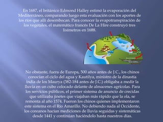 En 1687, el británico Edmond Halley estimó la evaporación del 
Mediterráneo, comparando luego esta evaluación con los aportes de 
los ríos que allí desembocan. Para conocer la evapotranspiración de 
los vegetales, el matemático francés De La Hire construyó tres 
lisímetros en 1688. 
No obstante, fuera de Europa, 500 años antes de J.C., los chinos 
conocían el ciclo del agua y Kautilya, ministro de la dinastía 
india de los Maurya (382-184 antes de J.C.) obligaba a medir la 
lluvia en un cubo colocado delante de almacenes agrícolas. Para 
los servicios públicos, el primer sistema de anuncio de crecidas 
que utilizaba jinetes que viajaban más rápido que la ola, se 
remonta al año 1574. Fueron los chinos quienes implementaron 
este sistema en el Río Amarillo. No debiendo nada al Occidente, 
los coreanos hacían mediciones de lluvia seguidas y sistemáticas 
desde 1441 y continúan haciéndolo hasta nuestros días. 
 