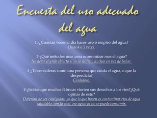 1.-¿Cuantas veces al día haces uso o empleo del agua? 
Unas 4 o 5 veces. 
2-¿Qué métodos usas para economizar mas el agua? 
No dejar el grifo abierto si no lo utilizo, duchar en vez de bañar. 
3-¿Te consideras como una persona que cuida el agua, o que la 
desperdicia? 
Cuidadosa. 
4-¿Sabías que muchas fábricas vierten sus desechos a los ríos?¿Qué 
opinas de esto? 
Deberían de ser castigadas, ya que lo que hacen es contaminar ríos de agua 
saludable, con lo cual, ese agua ya no se puede consumir. 
 