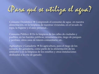 Consumo Doméstico  Comprende el consumo de agua en nuestra 
alimentación, en la limpieza de nuestras viviendas, en el lavado de 
ropa, la higiene y el aseo personal... 
Consumo Público  En la limpieza de las calles de ciudades y 
pueblos, en las fuentes públicas, ornamentación, riego de parques 
y jardines, otros usos de interés comunitario, etc.. 
Agricultura y Ganadería  En agricultura, para el riego de los 
campos. En ganadería, como parte de la alimentación de los 
animales y en la limpieza de los establos y otras instalaciones 
dedicadas a la cría de ganado. 

