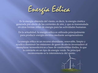Es la energía obtenida del viento, es decir, la energía cinética 
generada por efecto de las corrientes de aire, y que es transmutada 
en otras formas útiles de energía para las actividades humanas. 
En la actualidad, la energía eólica es utilizada principalmente 
para producir energía eléctrica mediante aerogeneradores 
La energía eólica es un recurso abundante, renovable, limpio y 
ayuda a disminuir las emisiones de gases de efecto invernadero al 
reemplazar termoeléctricas a base de combustibles fósiles, lo que 
la convierte en un tipo de energía verde. Su principal 
inconveniente es la intermitencia del viento. 
 