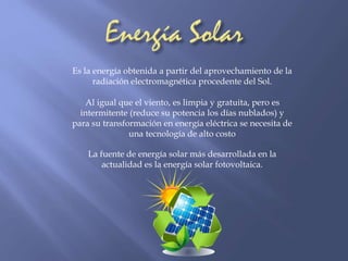 Es la energía obtenida a partir del aprovechamiento de la 
radiación electromagnética procedente del Sol. 
Al igual que el viento, es limpia y gratuita, pero es 
intermitente (reduce su potencia los días nublados) y 
para su transformación en energía eléctrica se necesita de 
una tecnología de alto costo 
La fuente de energía solar más desarrollada en la 
actualidad es la energía solar fotovoltaica. 
 