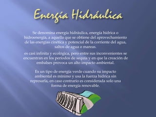 Se denomina energía hidráulica, energía hídrica o 
hidroenergía, a aquella que se obtiene del aprovechamiento 
de las energías cinética y potencial de la corriente del agua, 
saltos de agua o mareas. 
es casi infinita y ecológica, pero entre sus inconvenientes se 
encuentran en los períodos de sequía y en que la creación de 
embalses provoca un alto impacto ambiental. 
Es un tipo de energía verde cuando su impacto 
ambiental es mínimo y usa la fuerza hídrica sin 
represarla, en caso contrario es considerada solo una 
forma de energía renovable. 
 