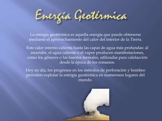 La energía geotérmica es aquella energía que puede obtenerse 
mediante el aprovechamiento del calor del interior de la Tierra. 
Este calor interno calienta hasta las capas de agua más profundas: al 
ascender, el agua caliente o el vapor producen manifestaciones, 
como los géiseres o las fuentes termales, utilizadas para calefacción 
desde la época de los romanos. 
Hoy en día, los progresos en los métodos de perforación y bombeo 
permiten explotar la energía geotérmica en numerosos lugares del 
mundo. 
 