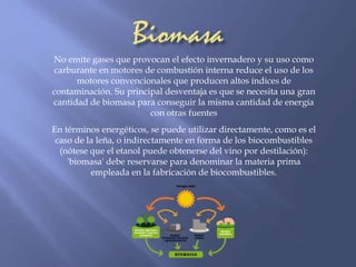 No emite gases que provocan el efecto invernadero y su uso como 
carburante en motores de combustión interna reduce el uso de los 
motores convencionales que producen altos índices de 
contaminación. Su principal desventaja es que se necesita una gran 
cantidad de biomasa para conseguir la misma cantidad de energía 
con otras fuentes 
En términos energéticos, se puede utilizar directamente, como es el 
caso de la leña, o indirectamente en forma de los biocombustibles 
(nótese que el etanol puede obtenerse del vino por destilación): 
'biomasa' debe reservarse para denominar la materia prima 
empleada en la fabricación de biocombustibles. 
 
