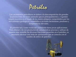 Los yacimientos petrolíferos se deben a la descomposición de grandes 
acumulaciones de restos animales (peces principalmente) y vegetales 
(algas) reunidos en el fondo de los mares antiguos; comprimidos por los 
movimientos geológicos y sometidos a acciones bacterianas, presiones y 
temperaturas elevadas. 
El petróleo tal y como mana del yacimiento tiene pocas aplicaciones. 
Para obtener a la vez productos de características precisas y utilizar de 
manera más rentable las diversas fracciones presentes en el petróleo, es 
necesario efectuar una serie de operaciones que se conocen con el 
nombre de refino de petróleo. 
 