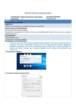 GUÍA DE USO DE LABORATORIOS
ESTUDIANTE: Jefferson Mauricio Vega Monge SEGUNDO EMESTRE
PARALELO: “C” EXPOSICIÓN
TEMA:
Programación en Eclipse
OBJETIVO:
Realizar la investigación y programación para la exposición.
RESULTADOS DE APRENDIZAJE
Comprensión del software Eclipse
Desarrollar un programa de acorde al tema y las necesidades de utilizar los bucles en los arreglos
unidimensionales.
ACTIVIDADES:
· Introducción a Java
· Desarrollar el programa elegido
DESARROLLO DE CONTENIDOS
 Crear un vector de cinco posiciones, posteriormente guardar un numero en cada una de las
posiciones del vector, luego pedir 5 números que sean ingresados por teclado y finalmente
imprimir en pantalla cada una de las posiciones para verificar que se hayan guardado los
números de forma correcta caso contrario imprimir que el orden de los números esta
incorrectos.
1.-Ejecutamos a Eclipse.
2.-Creamos el nuevo proyecto java
 
