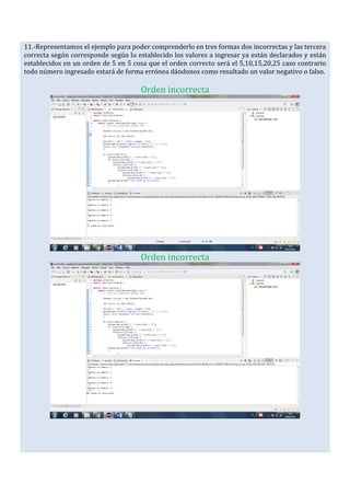 11.-Representamos el ejemplo para poder comprenderlo en tres formas dos incorrectas y las tercera
correcta según corresponde según lo establecido los valores a ingresar ya están declarados y están
establecidos en un orden de 5 en 5 cosa que el orden correcto será el 5,10,15,20,25 caso contrario
todo número ingresado estará de forma errónea dándonos como resultado un valor negativo o falso.
Orden incorrecta
Orden incorrecta
 