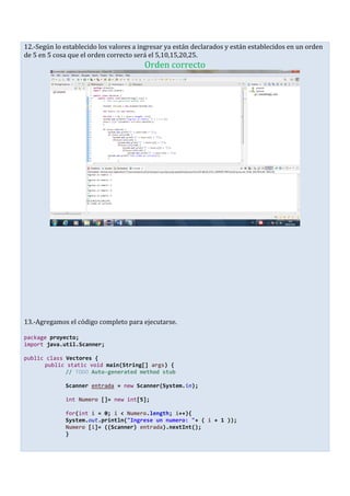 12.-Según lo establecido los valores a ingresar ya están declarados y están establecidos en un orden
de 5 en 5 cosa que el orden correcto será el 5,10,15,20,25.
Orden correcto
13.-Agregamos el código completo para ejecutarse.
package proyecto;
import java.util.Scanner;
public class Vectores {
public static void main(String[] args) {
// TODO Auto-generated method stub
Scanner entrada = new Scanner(System.in);
int Numero []= new int[5];
for(int i = 0; i < Numero.length; i++){
System.out.println("Ingrese un numero: "+ ( i + 1 ));
Numero [i]= ((Scanner) entrada).nextInt();
}
 