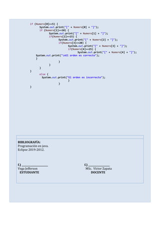 if (Numero[0]==5) {
System.out.print("[" + Numero[0] + "]");
if (Numero[1]==10) {
System.out.print("[" + Numero[1] + "]");
if(Numero[2]==15) {
System.out.print("[" + Numero[2] + "]");
if(Numero[3]==20) {
System.out.print("[" + Numero[3] + "]");
if(Numero[4]==25) {
System.out.print("[" + Numero[4] + "]");
System.out.print("nEl orden es correcto");
}
}
}
}
}
else {
System.out.print("El orden es incorrecto");
}
}
}
BIBLIOGRAFÍA:
Programación en java.
Eclipse 2019-2012.
f.) ______________________ f.) __________________
Vega Jefferson MSc. Víctor Zapata
ESTUDIANTE DOCENTE
 