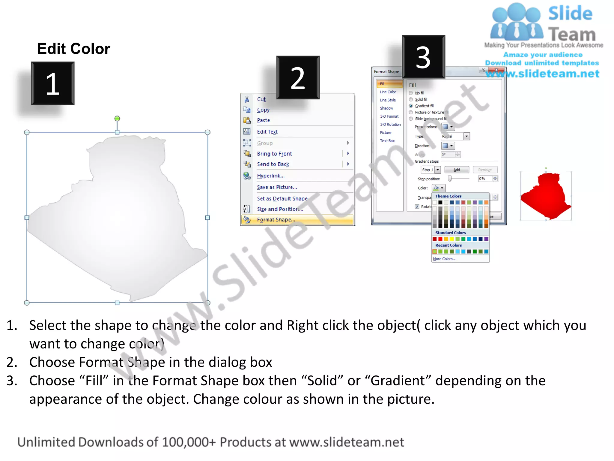 Edit Color
                                                                  3
      1                                      2




1. Select the shape to change the color and Right click the object( click any object which you
   want to change color)
2. Choose Format Shape in the dialog box
3. Choose “Fill” in the Format Shape box then “Solid” or “Gradient” depending on the
   appearance of the object. Change colour as shown in the picture.
 