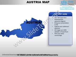 AUSTRIA MAP


                                            PUT TEXT HERE
                                        •   Your Text Goes here
                                        •   Download this

          AUSTRIA
                                            awesome diagram
                                        •   Bring your presentation
                                            to life
                                        •   Capture your audience’s
                                            attention
                                        •   All images are 100%
                                            editable in PowerPoint
                                        •   Pitch your ideas
                                            convincingly




All States can be colored and edited separately
 