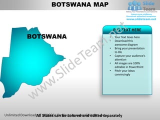 BOTSWANA MAP


                                             PUT TEXT HERE
BOTSWANA                                 •   Your Text Goes here
                                         •   Download this
                                             awesome diagram
                                         •   Bring your presentation
                                             to life
                                         •   Capture your audience’s
                                             attention
                                         •   All images are 100%
                                             editable in PowerPoint
                                         •   Pitch your ideas
                                             convincingly




 All States can be colored and edited separately
 